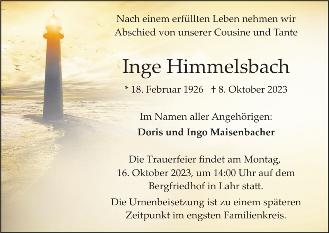 <p>Nach einem erfüllten Leben nehmen wir<br />Abschied von unserer Cousine und Tante</p><p>Inge Himmelsbach<br />* 18. Februar 1926 † 8. Oktober 2023<br />Im Namen aller Angehörigen:<br />Doris und Ingo Maisenbacher<br />Die Trauerfeier ﬁndet am Montag,<br />16. Oktober 2023, um 14:00 Uhr auf dem<br />Bergfriedhof in Lahr sta�.<br />Die Urnenbeise�ung ist zu einem späteren<br />Zeitpunkt im engsten Familienkreis.</p>