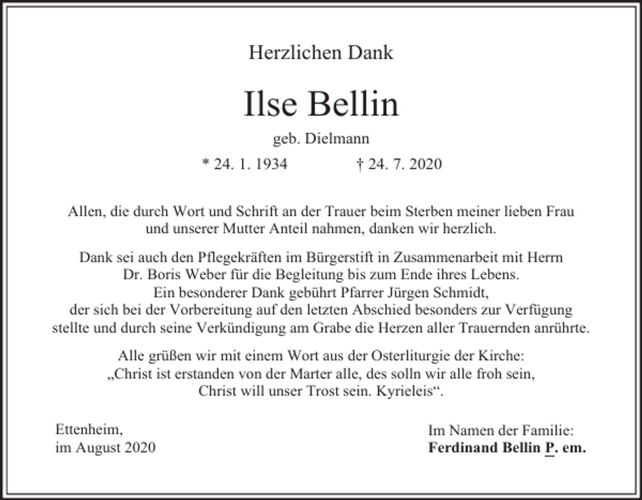 <p>Herzlichen Dank</p><p>Ilse Bellin<br />geb. Dielmann<br />* 24. 1. 1934</p><p>† 24. 7. 2020</p><p>Allen, die durch Wort und Schrift an der Trauer beim Sterben meiner lieben Frau<br />und unserer Mutter Anteil nahmen, danken wir herzlich.<br />Dank sei auch den Pflegekräften im Bürgerstift in Zusammenarbeit mit Herrn<br />Dr. Boris Weber für die Begleitung bis zum Ende ihres Lebens.<br />Ein besonderer Dank gebührt Pfarrer Jürgen Schmidt,<br />der sich bei der Vorbereitung auf den letzten Abschied besonders zur Verfügung<br />stellte und durch seine Verkündigung am Grabe die Herzen aller Trauernden anrührte.<br />Alle grüßen wir mit einem Wort aus der Osterliturgie der Kirche:<br />„Christ ist erstanden von der Marter alle, des solln wir alle froh sein,<br />Christ will unser Trost sein. Kyrieleis“.<br />Ettenheim,<br />im August 2020</p><p>Im Namen der Familie:<br />Ferdinand Bellin P. em.</p>