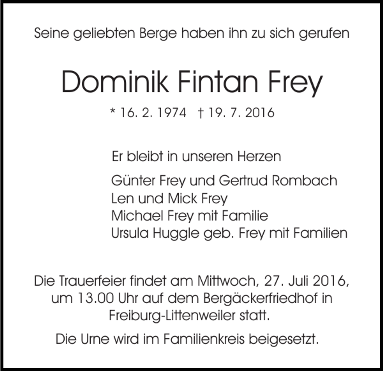 <p>Seine geliebten Berge haben ihn zu sich gerufen</p><p>Dominik Fintan Frey<br />* 16. 2. 1974 † 19. 7. 2016</p><p>Er bleibt in unseren Herzen<br />Günter Frey und Gertrud Rombach<br />Len und Mick Frey<br />Michael Frey mit Familie<br />Ursula Huggle geb. Frey mit Familien<br />Die Trauerfeier findet am Mittwoch, 27. Juli 2016,<br />um 13.00 Uhr auf dem Bergäckerfriedhof in<br />Freiburg-Littenweiler statt.<br />Die Urne wird im Familienkreis beigesetzt.</p>
