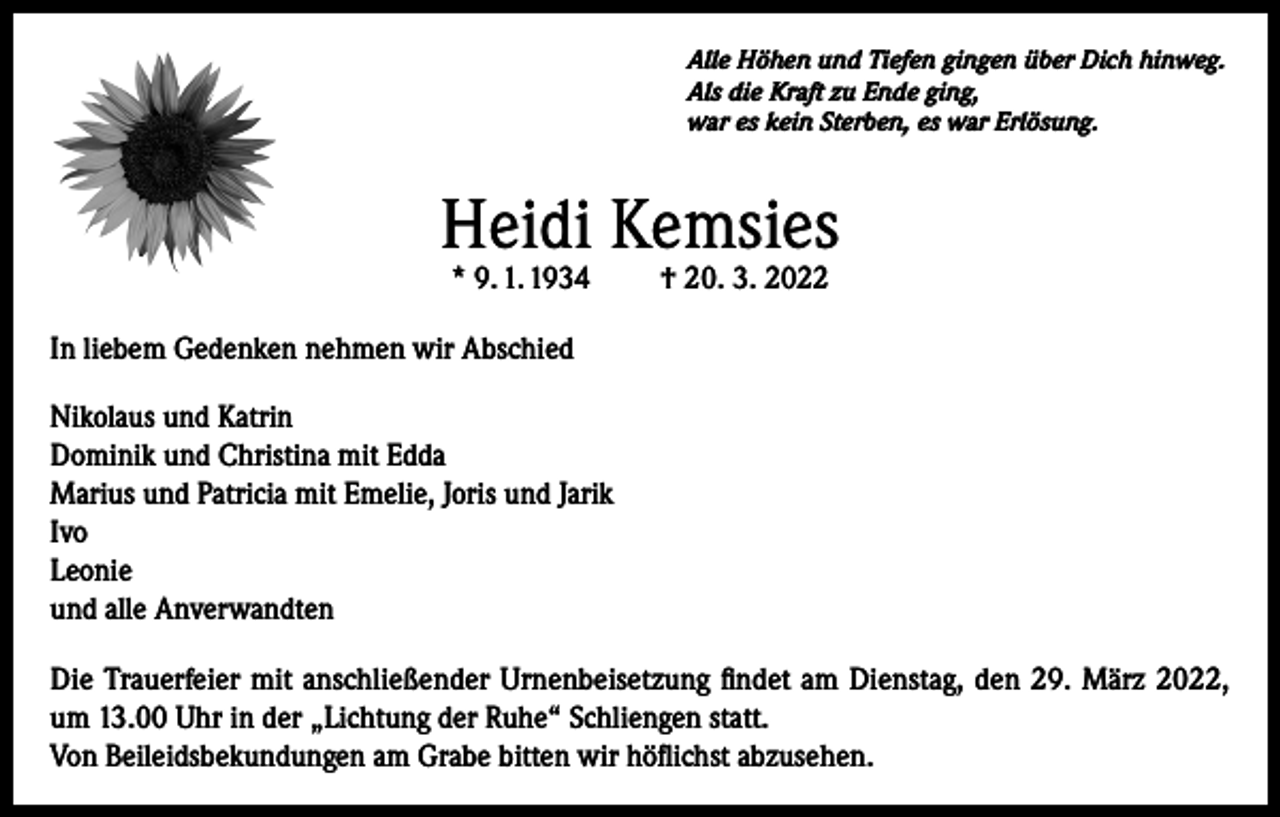 <p>Alle Höhen und Tiefen gingen über Dich hinweg.<br />Als die Kraft zu Ende ging,<br />war es kein Sterben, es war Erlösung.</p><p>Heidi Kemsies<br />* 9. 1. 1934</p><p>† 20. 3. 2022</p><p>In liebem Gedenken nehmen wir Abschied<br />Nikolaus und Katrin<br />Dominik und Christina mit Edda<br />Marius und Patricia mit Emelie, Joris und Jarik<br />Ivo<br />Leonie<br />und alle Anverwandten<br />Die Trauerfeier mit anschließender Urnenbeisetzung findet am Dienstag, den 29. März 2022,<br />um 13.00 Uhr in der „Lichtung der Ruhe“ Schliengen statt.<br />Von Beileidsbekundungen am Grabe bitten wir höflichst abzusehen.</p>