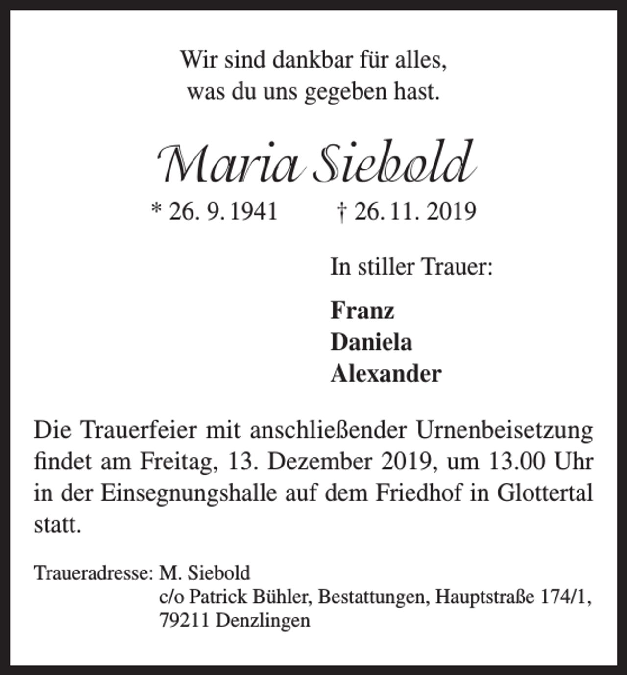 <p>Wir sind dankbar für alles,<br />was du uns gegeben hast.</p><p>Maria Siebold<br />* 26. 9. 1941</p><p>† 26. 11. 2019<br />In stiller Trauer:<br />Franz<br />Daniela<br />Alexander</p><p>Die Trauerfeier mit anschließender Urnenbeisetzung<br />findet am Freitag, 13. Dezember 2019, um 13.00 Uhr<br />in der Einsegnungshalle auf dem Friedhof in Glottertal<br />statt.<br />Traueradresse: M<br />. Siebold<br />c/o Patrick Bühler, Bestattungen, Hauptstraße 174/1,<br />79211 Denzlingen</p>