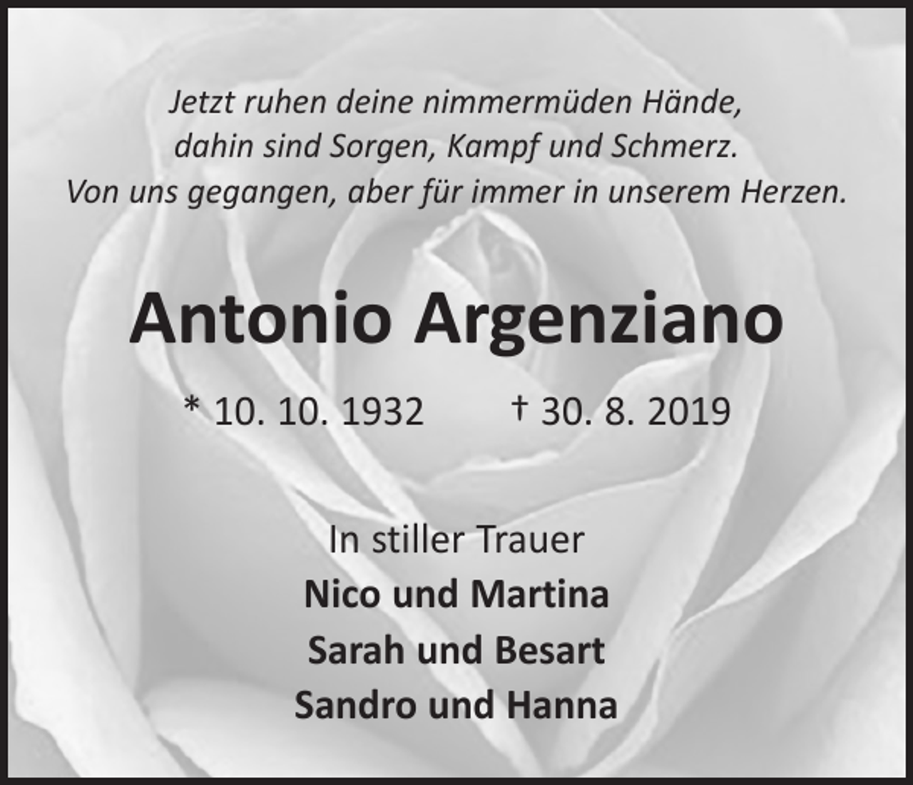 <p>Jetzt ruhen deine nimmermüden Hände,<br />dahin sind Sorgen, Kampf und Schmerz.<br />Von uns gegangen, aber für immer in unserem Herzen.</p><p>Antonio Argenziano<br />* 10. 10. 1932 † 30. 8. 2019<br />In stiller Trauer<br />Nico und Martina<br />Sarah und Besart<br />Sandro und Hanna</p>