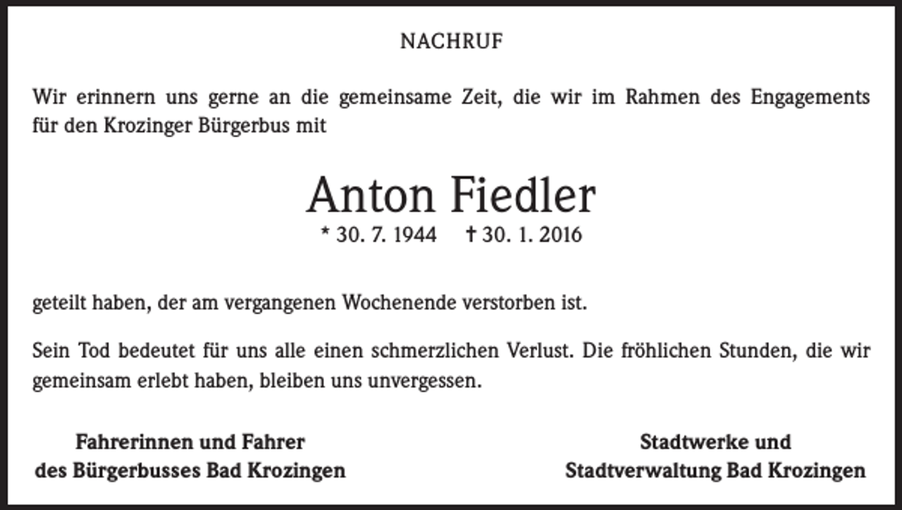 <p>NACHRUF<br />Wir erinnern uns gerne an die gemeinsame Zeit, die wir im Rahmen des Engagements<br />für den Krozinger Bürgerbus mit</p><p>Anton Fiedler<br />* 30. 7. 1944</p><p>= 30. 1. 2016</p><p>geteilt haben, der am vergangenen Wochenende verstorben ist.<br />Sein Tod bedeutet für uns alle einen schmerzlichen Verlust. Die fröhlichen Stunden, die wir<br />gemeinsam erlebt haben, bleiben uns unvergessen.</p><p>Fahrerinnen und Fahrer<br />des Bürgerbusses Bad Krozingen</p><p>Stadtwerke und<br />Stadtverwaltung Bad Krozingen</p>