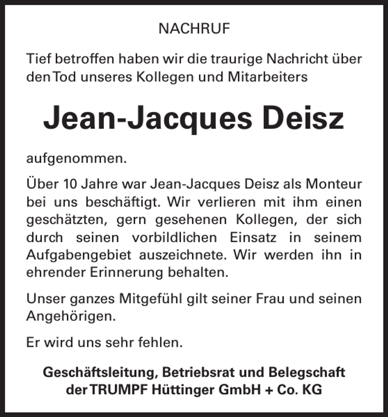 <p>NACHRUF<br />Tief betroffen haben wir die traurige Nachricht über<br />den Tod unseres Kollegen und Mitarbeiters</p><p>Jean-Jacques Deisz<br />aufgenommen.<br />Über 10 Jahre war Jean-Jacques Deisz als Monteur<br />bei uns beschäftigt. Wir verlieren mit ihm einen<br />geschätzten, gern gesehenen Kollegen, der sich<br />­<br />durch seinen vorbildlichen Einsatz in seinem<br />Aufgabengebiet auszeichnete. Wir werden ihn in<br />­<br />ehrender Erinnerung behalten.<br />Unser ganzes Mitgefühl gilt seiner Frau und seinen<br />Angehörigen.<br />Er wird uns sehr fehlen.<br />Geschäftsleitung, Betriebsrat und Belegschaft<br />der TRUMPF Hüttinger GmbH + Co. KG</p>