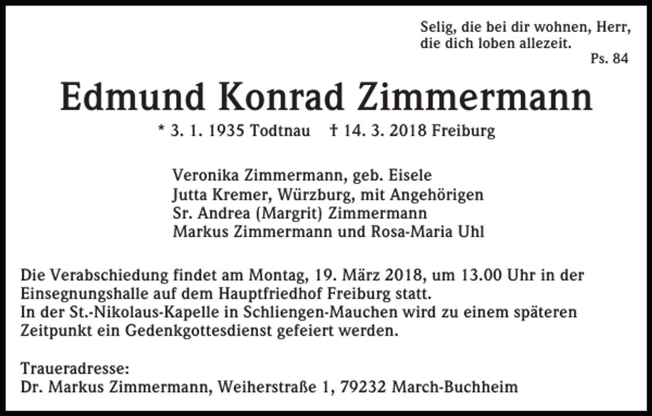 <p>S eli g, di<br />Selig,<br />die<br />e bbei<br />ei dir<br />dir wohnen,<br />w o h n e n, Herr,<br />H err,<br />di<br />e di<br />c h lloben<br />o b e n all<br />e z eit.<br />die<br />dich<br />allezeit.<br />Ps.<br />P s. 88</p><p>EEdmund<br />d m u n d Konrad<br />K o nr a d Zi<br />m me r ma n n<br />Zimmermann<br />** 3.<br />3. 1.<br />1. 1935<br />1 9 3 5 Todtnau<br />T o dt n a u</p><p>†† 14.<br />1 4. 3.<br />3. 2018<br />2 0 1 8 Freiburg<br />Fr ei b ur g</p><p>VVeronika<br />er o ni k a Zi<br />m m er m a n n, geb.<br />g e b. Eisele<br />Ei s el e<br />Zimmermann,<br />JJutta<br />utt a Kremer,<br />Kr e m er, Würzburg,<br />W ür z b ur g, mit<br />mit Angehörigen<br />A n g e h öri g e n<br />Sr. Andrea<br />Sr.<br />A n dr e a ((Margrit)<br />M ar grit) Zimmermann<br />Zi m m er m a n n<br />MMarkus<br />ar k u s ZiZimmermann<br />m m er m a n n u und<br />n d Rosa-Maria<br />R o s a- M ari a Uhl<br />U hl<br />Di e VVerabschiedung<br />Die<br />er a b s c hi e d u n g fifindet<br />n d et aam<br />m Montag,<br />M o nt a g, 119.<br />9. März<br />M ä r z 2018,<br />2 0 1 8, um<br />u m 13.00<br />1 3. Uhr<br />U hr in<br />i n der<br />d er<br />Einsegnungshalle<br />Ei<br />n s e g n u n g s h all e aauf<br />uf ddem<br />e m HHauptfriedhof<br />a u ptfri e d h of FrFreiburg<br />ei b u r g statt.<br />st att.<br />IInn der<br />d er St.-Nikolaus-Kapelle<br />St.- Ni k ol a u s- K a pell e iin<br />n Schliengen-Mauchen<br />S c hli e n g e n- M a u c h e n wird<br />wir d zzu<br />u ei<br />n e m sspäteren<br />p ät er e n<br />einem<br />ein<br />ZZeitpunkt<br />eit p u n kt ei<br />n Gedenkgottesdienst<br />G e d e n k g o tt e s di e n st gefeiert<br />g ef ei ert werden.<br />w er de n.<br />Tr a u er a dr e s s e:<br />Traueradresse:<br />Dr. Markus<br />1, 779232<br />Dr.<br />M ar k u s ZiZimmermann,<br />m m er m a n n, Weiherstraße<br />W ei h er str a ß e 1,<br />9 2 3 2 March-Buchheim<br />M ar c h- B u c h h ei m</p>