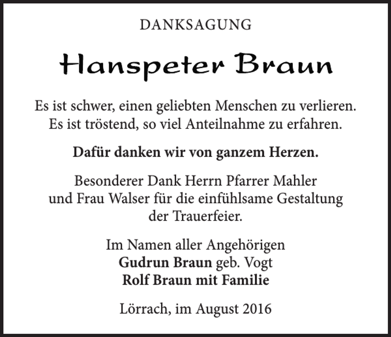 <p>danksagung</p><p>Es ist schwer, einen geliebten Menschen zu verlieren.<br />Es ist tröstend, so viel Anteilnahme zu erfahren.<br />Dafür danken wir von ganzem Herzen.<br />Besonderer Dank Herrn Pfarrer Mahler<br />und Frau Walser für die einfühlsame Gestaltung<br />der Trauerfeier.<br />Im Namen aller Angehörigen<br />Gudrun Braun geb. Vogt<br />Rolf Braun mit Familie<br />Lörrach, im August 2016</p>
