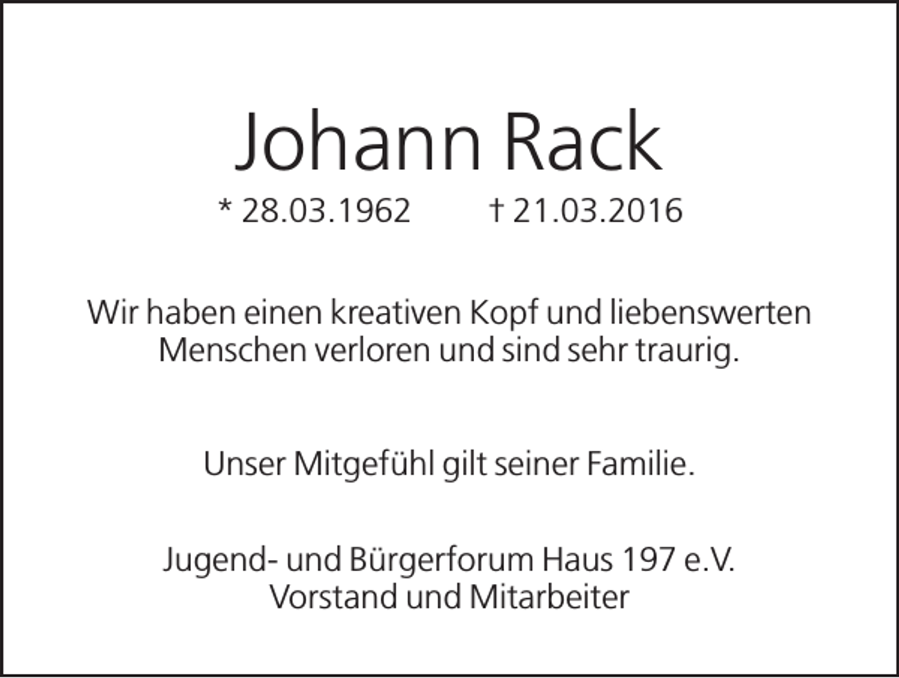 <p>Johann Rack<br />* 28.03.1962</p><p>† 21.03.2016</p><p>Wir haben einen kreativen Kopf und liebenswerten<br />Menschen verloren und sind sehr traurig.<br />Unser Mitgefühl gilt seiner Familie.<br />Jugend- und Bürgerforum Haus 197 e.V.<br />Vorstand und Mitarbeiter</p>