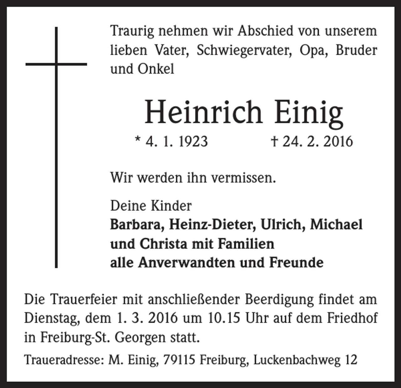 <p>Traurig nehmen wir Abschied von unserem<br />lieben Vater, Schwiegervater, Opa, Bruder<br />und Onkel</p><p>Heinrich Einig<br />* 4. 1. 1923 † 24. 2. 2016<br />Wir werden ihn vermissen.<br />Deine Kinder<br />Barbara, Heinz-Dieter, Ulrich, Michael<br />und Christa mit Familien<br />alle Anverwandten und Freunde<br />Die Trauerfeier mit anschließender Beerdigung findet am<br />Dienstag, dem 1. 3. 2016 um 10.15 Uhr auf dem Friedhof<br />in Freiburg-St. Georgen statt.<br />Traueradresse: M. Einig, 79115 Freiburg, Luckenbachweg 12</p>