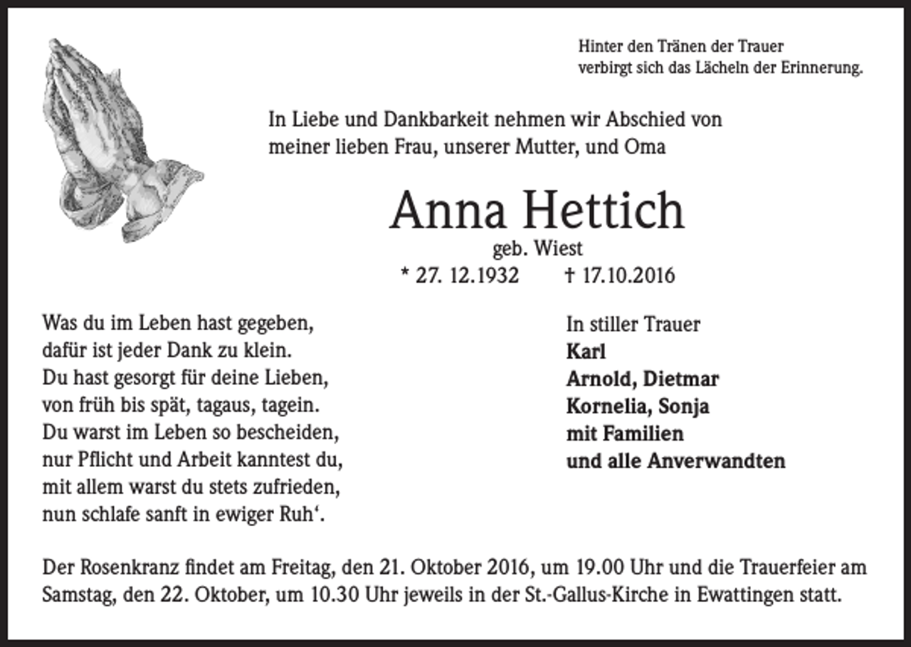 <p>Hinter den Tränen der Trauer<br />verbirgt sich das Lächeln der Erinnerung.</p><p>In Liebe und Dankbarkeit nehmen wir Abschied von<br />meiner lieben Frau, unserer Mutter, und Oma</p><p>Was du im Leben hast gegeben,<br />dafür ist jeder Dank zu klein.<br />Du hast gesorgt für deine Lieben,<br />von früh bis spät, tagaus, tagein.<br />Du warst im Leben so bescheiden,<br />nur Pflicht und Arbeit kanntest du,<br />mit allem warst du stets zufrieden,<br />nun schlafe sanft in ewiger Ruh‘.</p><p>Anna Hettich<br />geb. Wiest<br />* 27. 12.1932 † 17.10.2016</p><p>In stiller Trauer<br />Karl<br />Arnold, Dietmar<br />Kornelia, Sonja<br />mit Familien<br />und alle Anverwandten</p><p>Der Rosenkranz findet am Freitag, den 21. Oktober 2016, um 19.00 Uhr und die Trauerfeier am<br />Samstag, den 22. Oktober, um 10.30 Uhr jeweils in der St.-Gallus-Kirche in Ewattingen statt.</p>