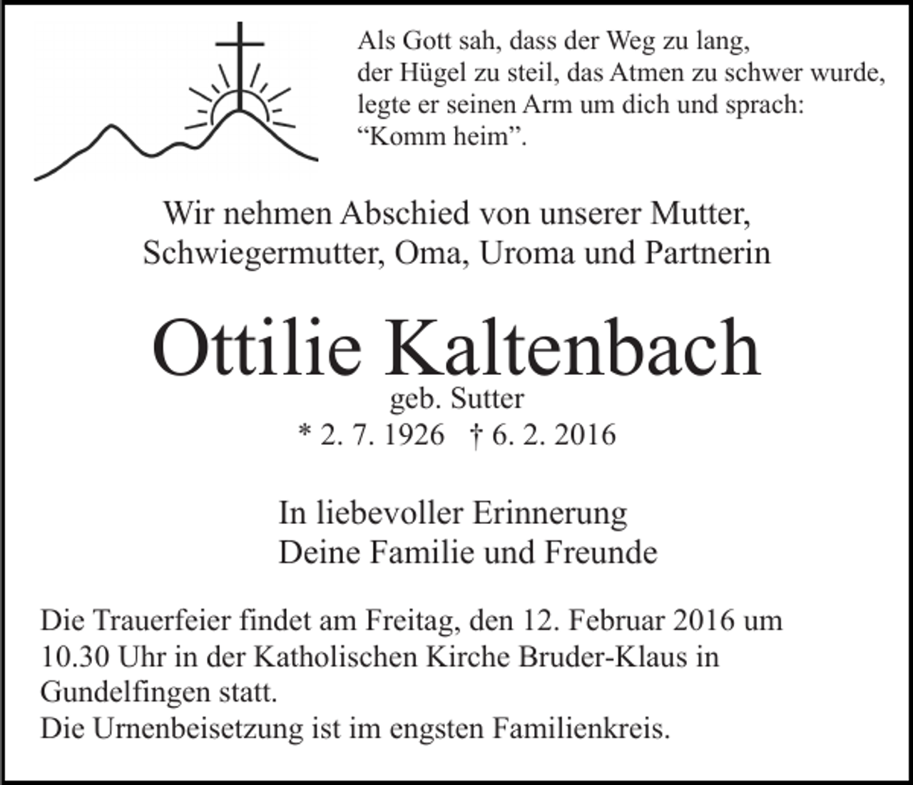 <p>Als Gott sah, dass der Weg zu lang,<br />der Hügel zu steil, das Atmen zu schwer wurde,<br />legte er seinen Arm um dich und sprach:<br />“Komm heim”.</p><p>Wir nehmen Abschied von unserer Mutter,<br />Schwiegermutter, Oma, Uroma und Partnerin</p><p>Ottilie Kaltenbach<br />geb. Sutter<br />* 2. 7. 1926 † 6. 2. 2016</p><p>In liebevoller Erinnerung<br />Deine Familie und Freunde<br />Die Trauerfeier findet am Freitag, den 12. Februar 2016 um<br />10.30 Uhr in der Katholischen Kirche Bruder-Klaus in<br />Gundelfingen statt.<br />Die Urnenbeisetzung ist im engsten Familienkreis.</p>