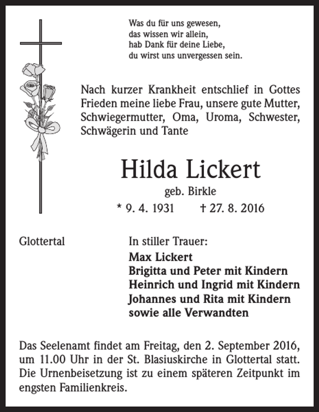 <p>Was du für uns gewesen,<br />das wissen wir allein,<br />hab Dank für deine Liebe,<br />du wirst uns unvergessen sein.</p><p>Nach kurzer Krankheit entschlief in Gottes<br />Frieden meine liebe Frau, unsere gute Mutter,<br />Schwiegermutter, Oma, Uroma, Schwester,<br />Schwägerin und Tante</p><p>Hilda Lickert</p><p>geb. Birkle<br />* 9. 4. 1931 † 27. 8. 2016<br />Glottertal</p><p>In stiller Trauer:<br />Max Lickert<br />Brigitta und Peter mit Kindern<br />Heinrich und Ingrid mit Kindern<br />Johannes und Rita mit Kindern<br />sowie alle Verwandten</p><p>Das Seelenamt findet am Freitag, den 2. September 2016,<br />um 11.00 Uhr in der St. Blasius­kirche in Glottertal statt.<br />Die Urnenbeisetzung ist zu einem späteren Zeitpunkt im<br />engsten Familienkreis.</p>