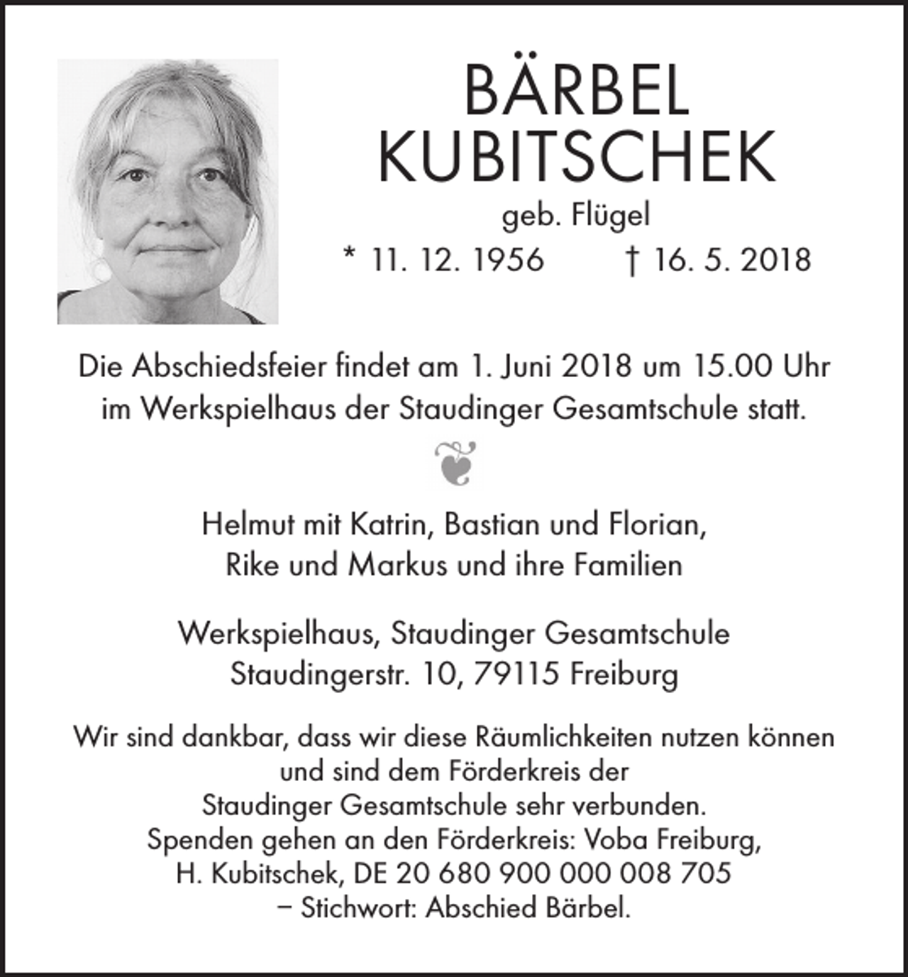 <p>BÄRBEL<br />KUBITSCHEK</p><p>geb. Flügel<br />* 11. 12. 1956<br />† 16. 5. 2018<br />Die Abschiedsfeier findet am 1. Juni 2018 um 15.00 Uhr<br />im Werkspielhaus der Staudinger Gesamtschule statt.<br />Helmut mit Katrin, Bastian und Florian,<br />Rike und Markus und ihre Familien<br />Werkspielhaus, Staudinger Gesamtschule<br />Staudingerstr. 10, 79115 Freiburg<br />Wir sind dankbar, dass wir diese Räumlichkeiten nutzen können<br />und sind dem Förderkreis der<br />Staudinger Gesamtschule sehr verbunden.<br />Spenden gehen an den Förderkreis: Voba Freiburg,<br />H. Kubitschek, DE 20 680 908 705<br />– Stichwort: Abschied Bärbel.</p>