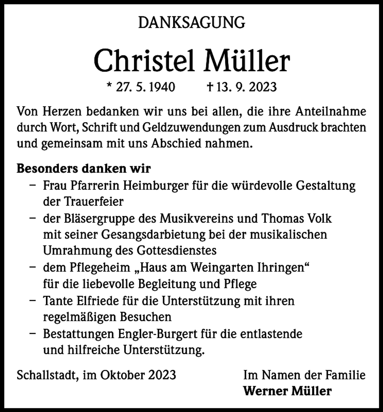 <p>DANKSAGUNG</p><p>Christel Müller<br />* 27. 5. 1940</p><p>† 13. 9. 2023</p><p>Von Herzen bedanken wir uns bei allen, die ihre Anteilnahme<br />durch Wort, Schrift und Geldzuwendungen zum Ausdruck brachten<br />und gemeinsam mit uns Abschied nahmen.<br />Besonders danken wir<br />– Frau Pfarrerin Heimburger für die würdevolle Gestaltung<br />der Trauerfeier<br />– der Bläsergruppe des Musikvereins und Thomas Volk<br />mit seiner Gesangsdarbietung bei der musikalischen<br />Umrahmung des Gottesdienstes<br />– dem Pflegeheim „Haus am Weingarten Ihringen“<br />für die liebevolle Begleitung und Pflege<br />– Tante Elfriede für die Unterstützung mit ihren<br />regelmäßigen Besuchen<br />– Bestattungen Engler-Burgert für die entlastende<br />und hilfreiche Unterstützung.<br />Schallstadt, im Oktober 2023 Im Namen der Familie<br />Werner Müller</p>