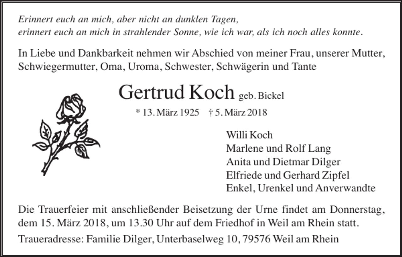 <p>Erinnert euch an mich, aber nicht an dunklen Tagen,<br />erinnert euch an mich in strahlender Sonne, wie ich war, als ich noch alles konnte.</p><p>In Liebe und Dankbarkeit nehmen wir Abschied von meiner Frau, unserer Mutter,<br />Schwiegermutter, Oma, Uroma, Schwester, Schwägerin und Tante</p><p>Gertrud Koch geb. Bickel<br />* 13. März 1925 † 5. März 2018</p><p>Willi Koch<br />Marlene und Rolf Lang<br />Anita und Dietmar Dilger<br />Elfriede und Gerhard Zipfel<br />Enkel, Urenkel und Anverwandte<br />Die Trauerfeier mit anschließender Beisetzung der Urne findet am Donnerstag,<br />dem 15. März 2018, um 13.30 Uhr auf dem Friedhof in Weil am Rhein statt.<br />Traueradresse: Familie Dilger, Unterbaselweg 10, 79576 Weil am Rhein</p>