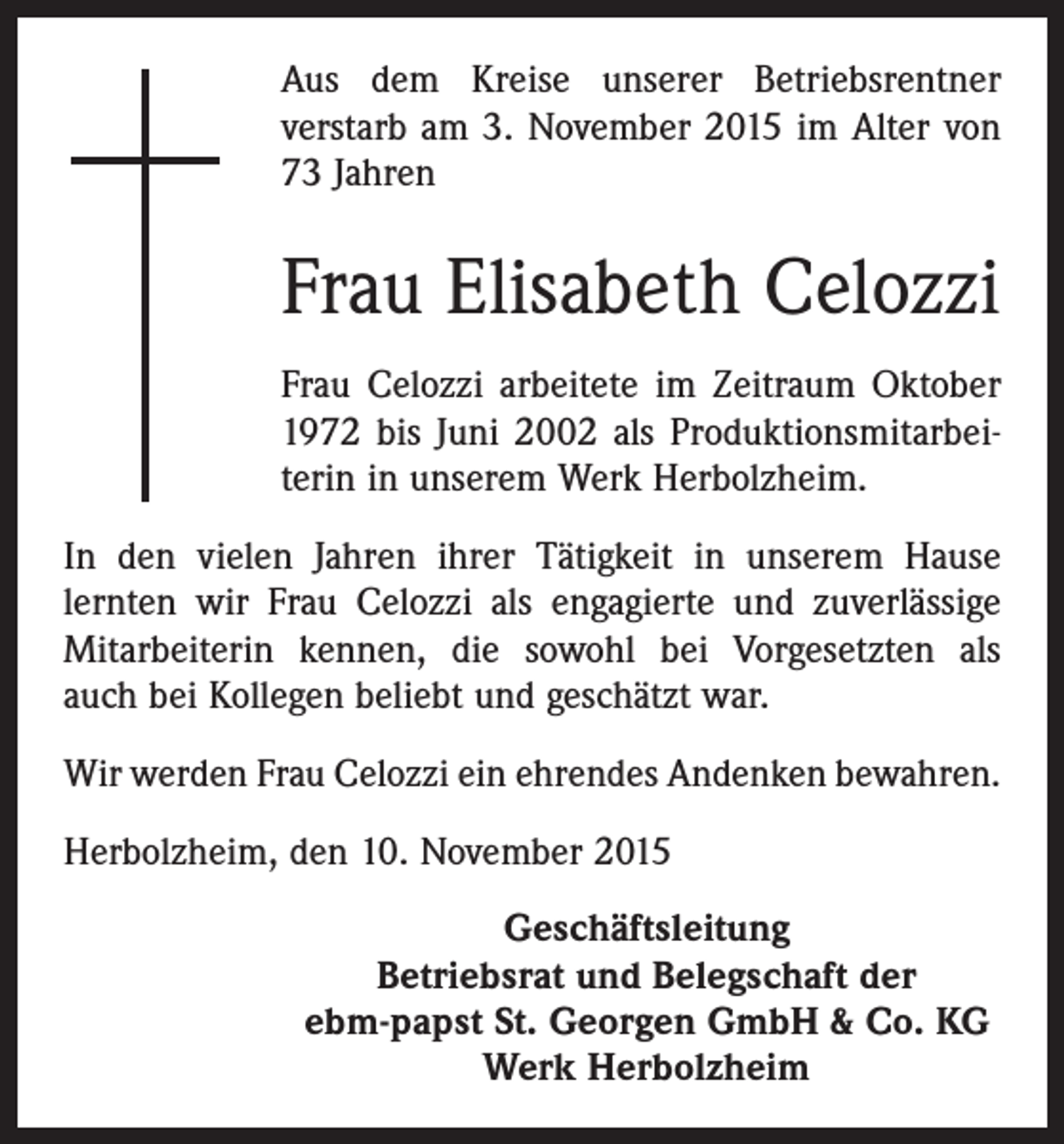 <p>Aus dem Kreise unserer Betriebsrentner<br />verstarb am 3. November 2015 im Alter von<br />73 Jahren</p><p>Frau Elisabeth Celozzi<br />Frau Celozzi arbeitete im Zeitraum Oktober<br />1972 bis Juni 2002 als Produktionsmitarbeiterin in unserem Werk Herbolzheim.<br />In den vielen Jahren ihrer Tätigkeit in unserem Hause<br />lernten wir Frau Celozzi als engagierte und zuverlässige<br />Mitarbeiterin kennen, die sowohl bei Vorgesetzten als<br />auch bei Kollegen beliebt und geschätzt war.<br />Wir werden Frau Celozzi ein ehrendes Andenken bewahren.<br />Herbolzheim, den 10. November 2015<br />Geschäftsleitung<br />Betriebsrat und Belegschaft der<br />ebm-papst St. Georgen GmbH &amp; Co. KG<br />Werk Herbolzheim</p>