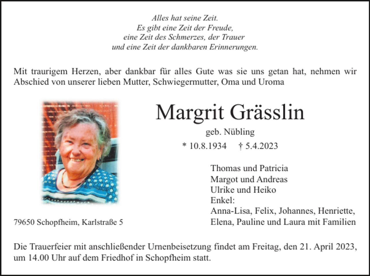 <p>Alles hat seine Zeit.<br />Es gibt eine Zeit der Freude,<br />eine Zeit des Schmerzes, der Trauer<br />und eine Zeit der dankbaren Erinnerungen.</p><p>Mit traurigem Herzen, aber dankbar für alles Gute was sie uns getan hat, nehmen wir<br />Abschied von unserer lieben Mutter, Schwiegermutter, Oma und Uroma</p><p>Margrit Grässlin<br />geb. Nübling<br />* 10.8.1934</p><p>79650 Schopfheim, Karlstraße 5</p><p>† 5.4.2023</p><p>Thomas und Patricia<br />Margot und Andreas<br />Ulrike und Heiko<br />Enkel:<br />Anna-Lisa, Felix, Johannes, Henriette,<br />Elena, Pauline und Laura mit Familien</p><p>Die Trauerfeier mit anschließender Urnenbeisetzung findet am Freitag, den 21. April 2023,<br />um 14.00 Uhr auf dem Friedhof in Schopfheim statt.</p>