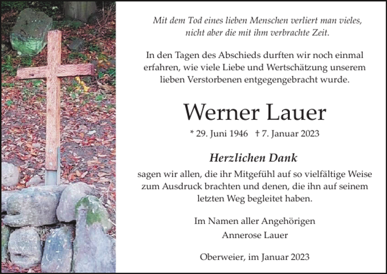 <p>Mit dem Tod eines lieben Menschen verliert man vieles,<br />nicht aber die mit ihm verbrachte Zeit.<br />In den Tagen des Abschieds durften wir noch einmal<br />erfahren, wie viele Liebe und Wertschätzung unserem<br />lieben Verstorbenen entgegengebracht wurde.</p><p>Werner Lauer<br />* 29. Juni 1946 † 7. Januar 2023</p><p>Herzlichen Dank<br />sagen wir allen, die ihr Mitgefühl auf so vielfältige Weise<br />zum Ausdruck brachten und denen, die ihn auf seinem<br />letzten Weg begleitet haben.<br />Im Namen aller Angehörigen<br />Annerose Lauer<br />Oberweier, im Januar 2023</p>