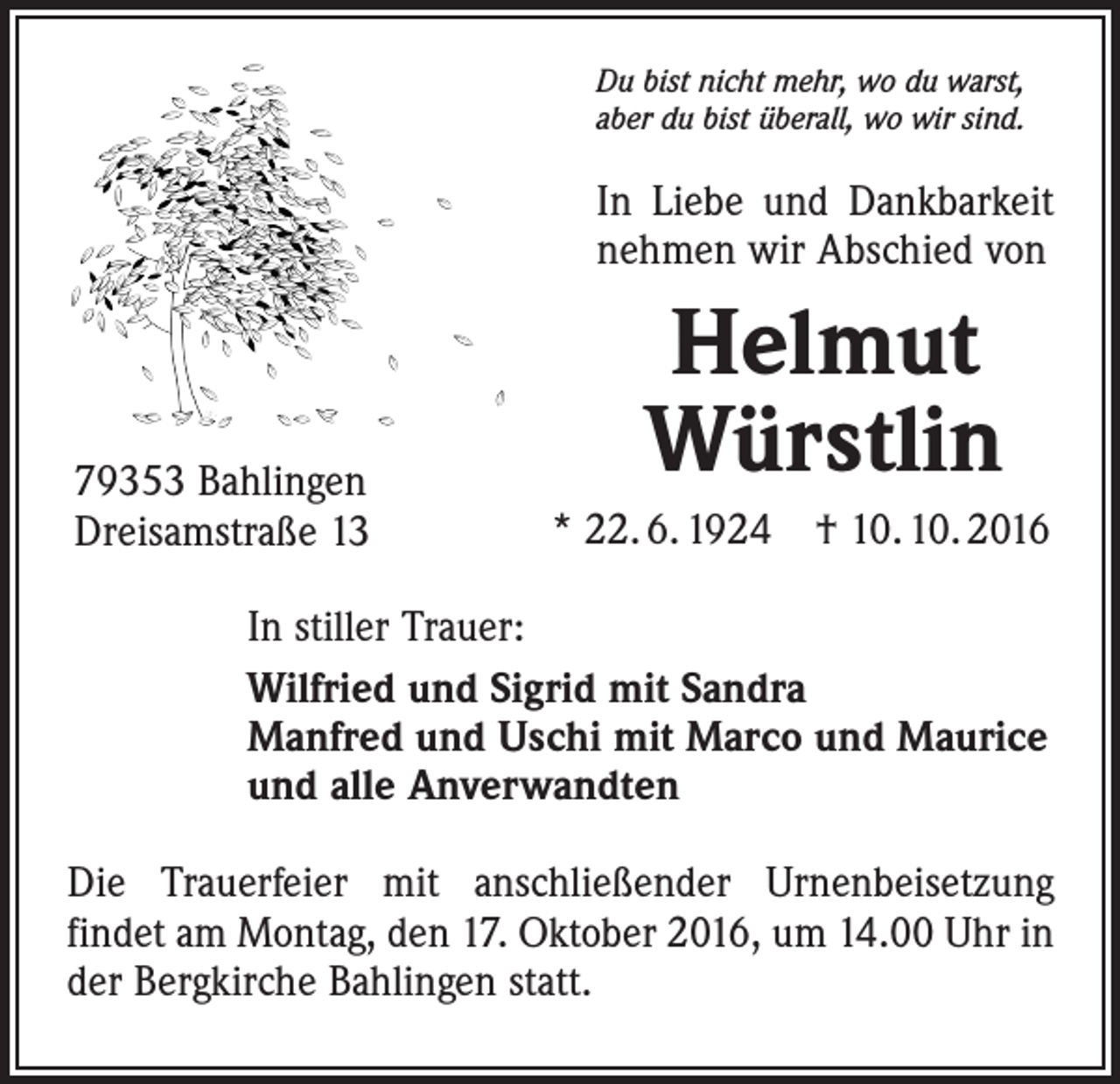 <p>Du bist nicht mehr, wo du warst,<br />aber du bist überall, wo wir sind.</p><p>In Liebe und Dankbarkeit<br />nehmen wir Abschied von</p><p>79353 Bahlingen<br />Dreisamstraße 13</p><p>Helmut<br />Würstlin<br />* 22. 6. 1924 † 10. 10. 2016</p><p>In stiller Trauer:<br />Wilfried und Sigrid mit Sandra<br />Manfred und Uschi mit Marco und Maurice<br />und alle Anverwandten<br />Die Trauerfeier mit anschließender Urnenbeisetzung<br />­findet am Montag, den 17. Oktober 2016, um 14.00 Uhr in<br />der Bergkirche Bahlingen statt.</p>