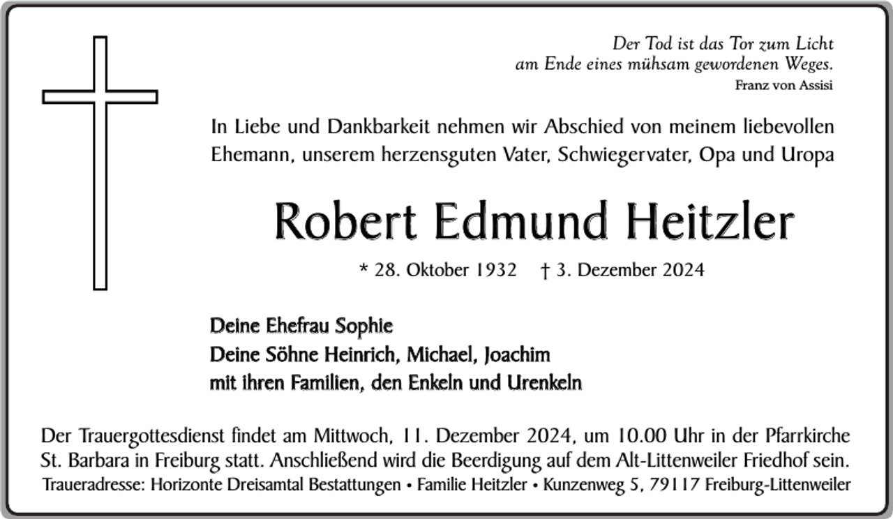 <p>Der Tod ist das Tor zum Licht<br />am Ende eines mühsam gewordenen Weges.<br />Franz von Assisi</p><p>In Liebe und Dankbarkeit nehmen wir Abschied von meinem liebevollen<br />Ehemann, unserem herzensguten Vater, Schwiegervater, Opa und Uropa</p><p>Robert Edmund Heitzler<br />* 28. Oktober 1932</p><p>† 3. Dezember 2024</p><p>Deine Ehefrau Sophie<br />Deine Söhne Heinrich, Michael, Joachim<br />mit ihren Familien, den Enkeln und Urenkeln<br />Der Trauergottesdienst findet am Mittwoch, 11. Dezember 2024, um 10.00 Uhr in der Pfarrkirche<br />St. Barbara in Freiburg statt. Anschließend wird die Beerdigung auf dem Alt-Littenweiler Friedhof sein.</p><p>Traueradresse: Horizonte Dreisamtal Bestattungen • Familie Heitzler • Kunzenweg 5, 79117 Freiburg-Littenweiler</p>