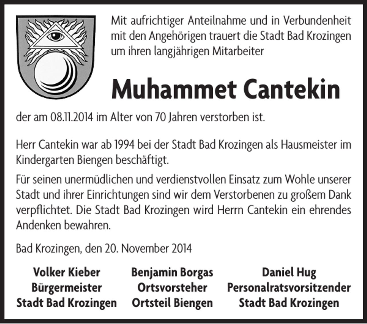 <p>Mit aufrichtiger Anteilnahme und in Verbundenheit<br />mit den Angehörigen trauert die Stadt Bad Krozingen<br />um ihren langjährigen Mitarbeiter</p><p>Muhammet Cantekin<br />der am 08.11.2014 im Alter von 70 Jahren verstorben ist.<br />Herr Cantekin war ab 1994 bei der Stadt Bad Krozingen als Hausmeister im<br />Kindergarten Biengen beschäftigt.<br />Für seinen unermüdlichen und verdienstvollen Einsatz zum Wohle unserer<br />Stadt und ihrer Einrichtungen sind wir dem Verstorbenen zu großem Dank<br />verpflichtet. Die Stadt Bad Krozingen wird Herrn Cantekin ein ehrendes<br />Andenken bewahren.<br />Bad Krozingen, den 20. November 2014<br />Volker Kieber<br />Bürgermeister<br />Stadt Bad Krozingen</p><p>Benjamin Borgas<br />Ortsvorsteher<br />Ortsteil Biengen</p><p>Daniel Hug<br />Personalratsvorsitzender<br />Stadt Bad Krozingen</p>