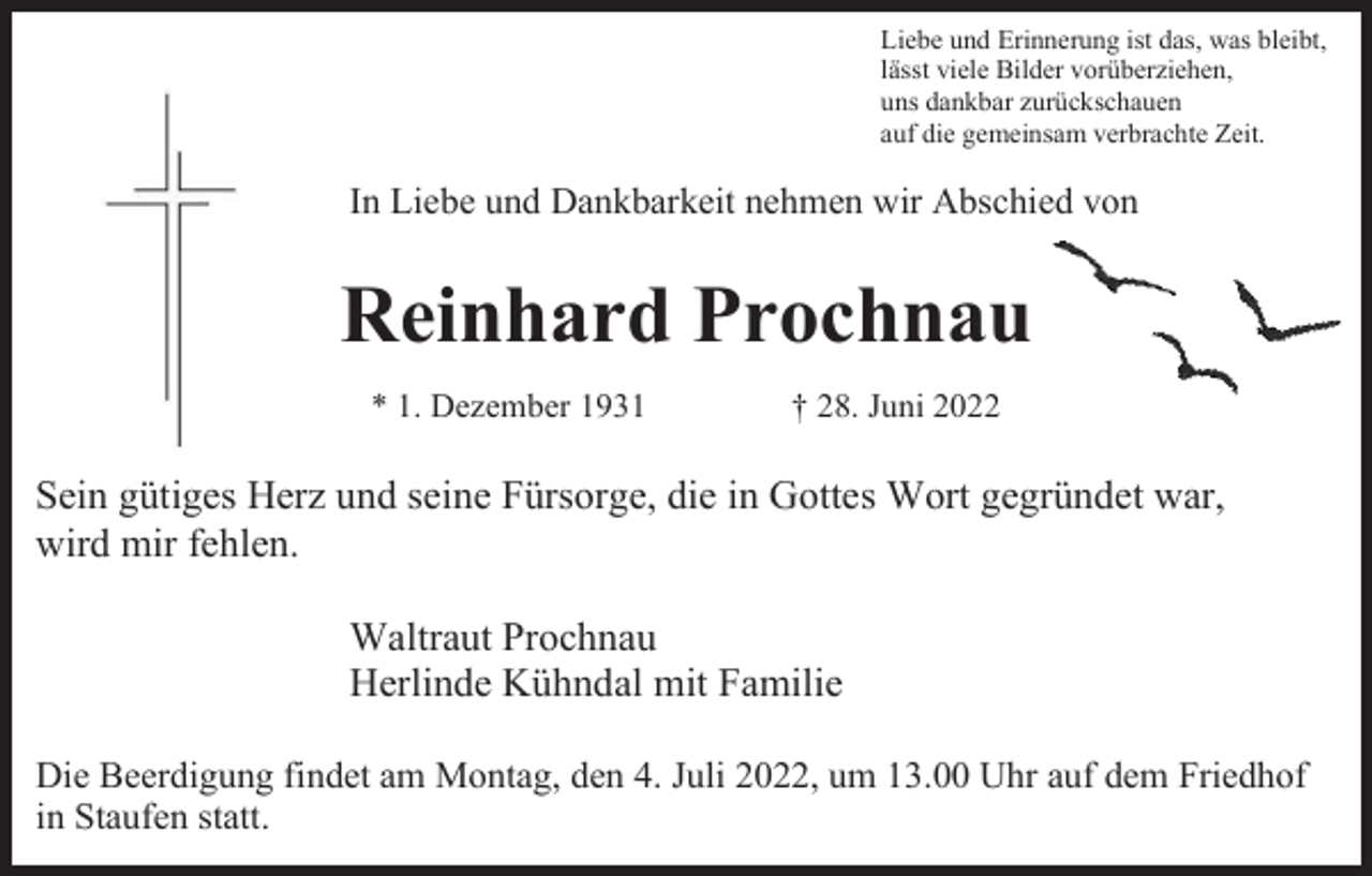 <p>Liebe und Erinnerung ist das, was bleibt,<br />lässt viele Bilder vorüberziehen,<br />uns dankbar zurückschauen<br />auf die gemeinsam verbrachte Zeit.</p><p>In Liebe und Dankbarkeit nehmen wir Abschied von</p><p>Reinhard Prochnau<br />* 1. Dezember 1931</p><p>† 28. Juni 2022</p><p>Sein gütiges Herz und seine Fürsorge, die in Gottes Wort gegründet war,<br />wird mir fehlen.<br />Waltraut Prochnau<br />Herlinde Kühndal mit Familie<br />Die Beerdigung findet am Montag, den 4. Juli 2022, um 13.00 Uhr auf dem Friedhof<br />in Staufen statt.</p>