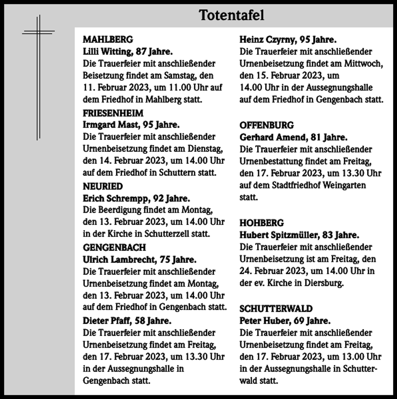 <p>Totentafel Totentafel<br />MAHLBERG<br />Lilli Witting, 87 Jahre.<br />Die Trauerfeier mit anschließender<br />Beisetzung findet am Samstag, den<br />11. Februar 2023, um 11.00 Uhr auf<br />dem Friedhof in Mahlberg statt.<br />FRIESENHEIM<br />Irmgard Mast, 95 Jahre.<br />Die Trauerfeier mit anschließender<br />Urnenbeisetzung findet am Dienstag,<br />den 14. Februar 2023, um 14.00 Uhr<br />auf dem Friedhof in Schuttern statt.<br />NEURIED<br />Erich Schrempp, 92 Jahre.<br />Die Beerdigung findet am Montag,<br />den 13. Februar 2023, um 14.00 Uhr<br />in der Kirche in Schutterzell statt.<br />GENGENBACH<br />Ulrich Lambrecht, 75 Jahre.<br />Die Trauerfeier mit anschließender<br />Urnenbeisetzung findet am Montag,<br />den 13. Februar 2023, um 14.00 Uhr<br />auf dem Friedhof in Gengenbach statt.<br />Dieter Pfaff, 58 Jahre.<br />Die Trauerfeier mit anschließender<br />Urnenbeisetzung findet am Freitag,<br />den 17. Februar 2023, um 13.30 Uhr<br />in der Aussegnungshalle in<br />Gengenbach statt.</p><p>Heinz Czyrny, 95 Jahre.<br />Die Trauerfeier mit anschließender<br />Urnenbeisetzung findet am Mittwoch,<br />den 15. Februar 2023, um<br />14.00 Uhr in der Aussegnungshalle<br />auf dem Friedhof in Gengenbach statt.<br />OFFENBURG<br />Gerhard Amend, 81 Jahre.<br />Die Trauerfeier mit anschließender<br />Urnenbestattung findet am Freitag,<br />den 17. Februar 2023, um 13.30 Uhr<br />auf dem Stadtfriedhof Weingarten<br />statt.<br />HOHBERG<br />Hubert Spitzmüller, 83 Jahre.<br />Die Trauerfeier mit anschließender<br />Urnenbeisetzung ist am Freitag, den<br />24. Februar 2023, um 14.00 Uhr in<br />der ev. Kirche in Diersburg.<br />SCHUTTERWALD<br />Peter Huber, 69 Jahre.<br />Die Trauerfeier mit anschließender<br />Urnenbeisetzung findet am Freitag,<br />den 17. Februar 2023, um 13.00 Uhr<br />in der Aussegnungshalle in Schutterwald statt.</p>