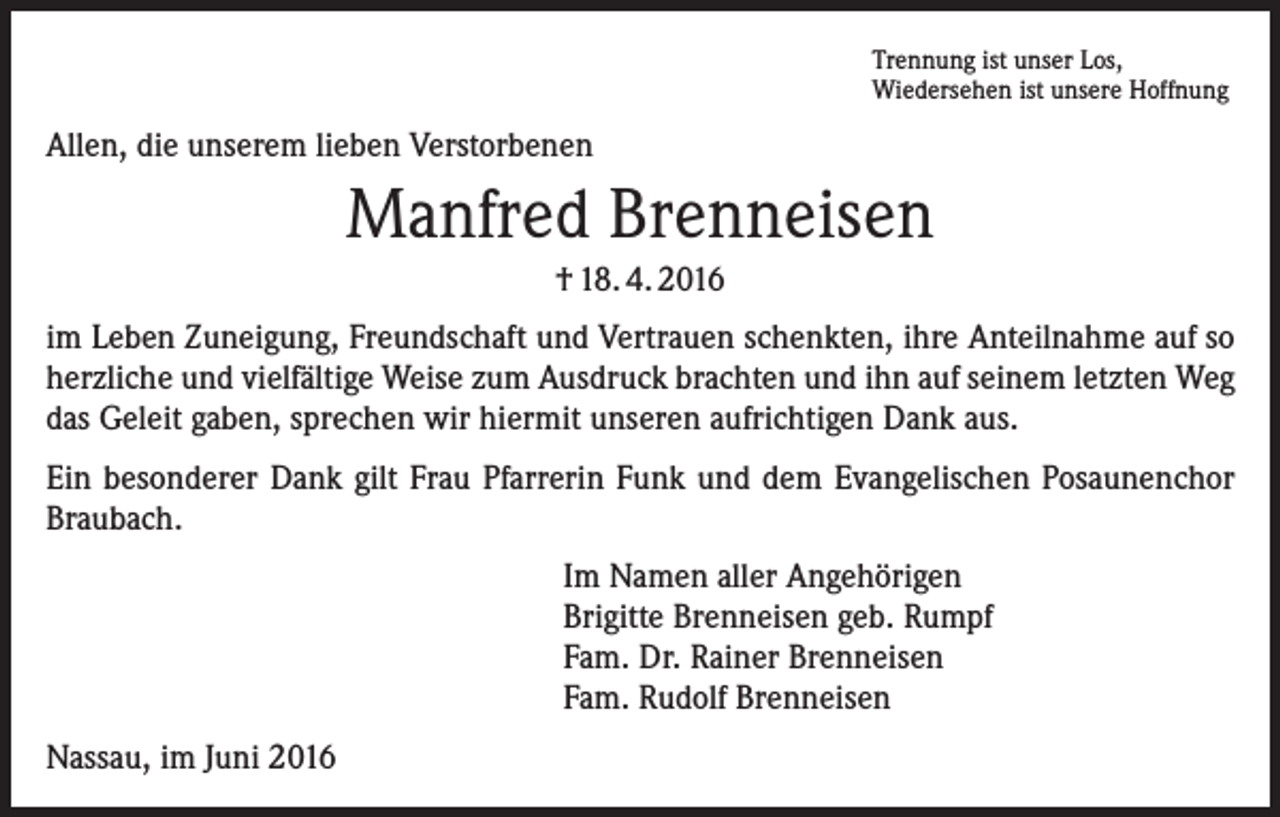 <p>Trennung ist unser Los,<br />Wiedersehen ist unsere Hoffnung</p><p>Allen, die unserem lieben Verstorbenen</p><p>Manfred Brenneisen<br />† 18. 4. 2016<br />im Leben Zuneigung, Freundschaft und Vertrauen schenkten, ihre Anteilnahme auf so<br />herzliche und vielfältige Weise zum Ausdruck brachten und ihn auf seinem letzten Weg<br />das Geleit gaben, sprechen wir hiermit unseren aufrichtigen Dank aus.<br />Ein besonderer Dank gilt Frau Pfarrerin Funk und dem Evangelischen Posaunenchor<br />Braubach.<br />Im Namen aller Angehörigen<br />Brigitte Brenneisen geb. Rumpf<br />Fam. Dr. Rainer Brenneisen<br />Fam. Rudolf Brenneisen<br />Nassau, im Juni 2016</p>