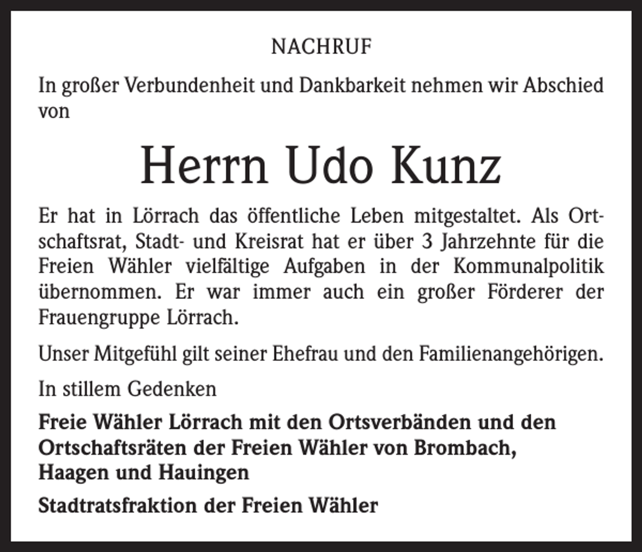 <p>NACHRUF<br />In großer Verbundenheit und Dankbarkeit nehmen wir Abschied<br />von</p><p>Herrn Udo Kunz<br />Er hat in Lörrach das öffentliche Leben mitgestaltet. Als Ortschaftsrat, Stadt- und Kreisrat hat er über 3 Jahrzehnte für die<br />Freien Wähler vielfältige Aufgaben in der Kommunalpolitik<br />­übernommen. Er war immer auch ein großer Förderer der<br />­Frauengruppe Lörrach.<br />Unser Mitgefühl gilt seiner Ehefrau und den Familienangehörigen.<br />In stillem Gedenken<br />Freie Wähler Lörrach mit den Ortsverbänden und den<br />Ortschaftsräten der Freien Wähler von Brombach,<br />Haagen und Hauingen<br />Stadtratsfraktion der Freien Wähler</p>