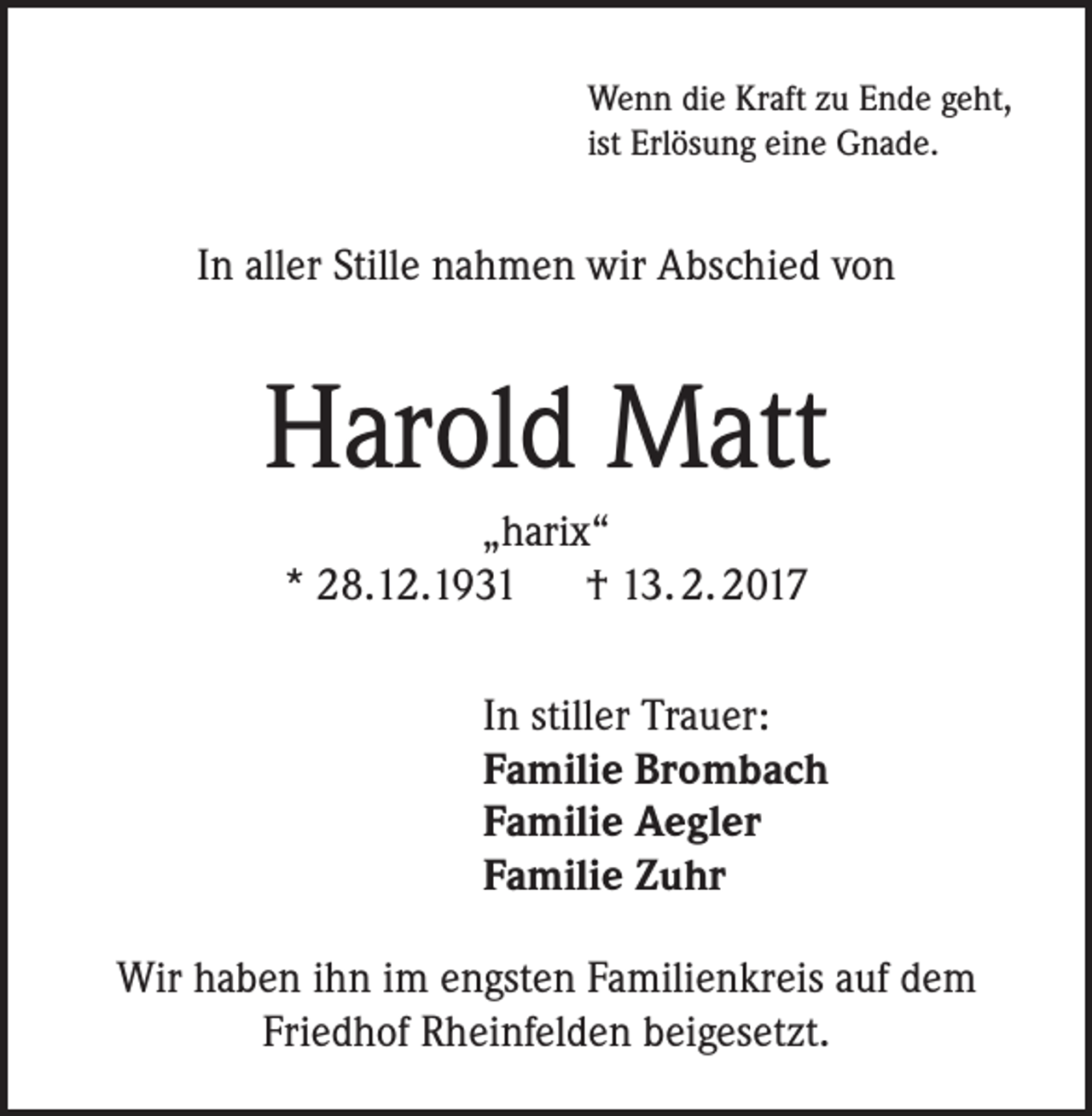 <p>Wenn die Kraft zu Ende geht,<br />ist Erlösung eine Gnade.</p><p>In aller Stille nahmen wir Abschied von</p><p>Harold Matt<br />„harix“<br />* 28.12.1931 † 13. 2. 2017<br />In stiller Trauer:<br />Familie Brombach<br />Familie Aegler<br />Familie Zuhr<br />Wir haben ihn im engsten Familienkreis auf dem<br />Friedhof Rheinfelden beigesetzt.</p>