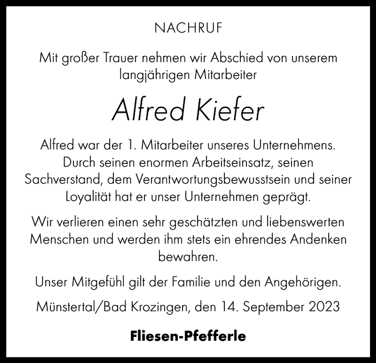 <p>NACHRUF<br />Mit großer Trauer nehmen wir Abschied von unserem<br />langjährigen Mitarbeiter</p><p>Alfred Kiefer<br />Alfred war der 1. Mitarbeiter unseres Unternehmens.<br />Durch seinen enormen Arbeitseinsatz, seinen<br />­Sachverstand, dem Verantwortungsbewusstsein und seiner<br />Loyalität hat er unser Unternehmen geprägt.<br />Wir verlieren einen sehr geschätzten und liebenswerten<br />Menschen und werden ihm stets ein ehrendes ­Andenken<br />bewahren.<br />Unser Mitgefühl gilt der Familie und den Angehörigen.<br />Münstertal/Bad Krozingen, den 14. September 2023<br />Fliesen-Pfefferle</p>