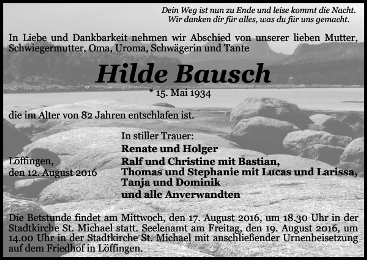 <p>Dein Weg ist nun zu Ende und leise kommt die Nacht.<br />Wir danken dir für alles, was du für uns gemacht.</p><p>In Liebe und Dankbarkeit nehmen wir Abschied von unserer lieben Mutter,<br />Schwiegermutter, Oma, Uroma, Schwägerin und Tante</p><p>Hilde Bausch<br />* 15. Mai 1934<br />die im Alter von 82 Jahren entschlafen ist.</p><p>Löffingen,<br />den 12. August 2016</p><p>In stiller Trauer:<br />Renate und Holger<br />Ralf und Christine mit Bastian,<br />Thomas und Stephanie mit Lucas und Larissa,<br />Tanja und Dominik<br />und alle Anverwandten</p><p>Die Betstunde findet am Mittwoch, den 17. August 2016, um 18.30 Uhr in der<br />Stadtkirche St. Michael statt. Seelenamt am Freitag, den 19. August 2016, um<br />14.00 Uhr in der Stadtkirche St. Michael mit anschließender Urnenbeisetzung<br />auf dem Friedhof in Löffingen.</p>