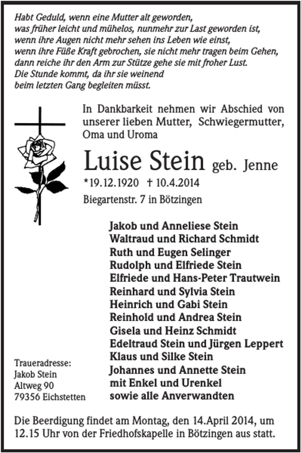 <p>Habt Geduld, wenn eine Mutter alt geworden,<br />was früher leicht und mühelos, nunmehr zur Last geworden ist,<br />wenn ihre Augen nicht mehr sehen ins Leben wie einst,<br />wenn ihre Füße Kraft gebrochen, sie nicht mehr tragen beim Gehen,<br />dann reiche ihr den Arm zur Stütze gehe sie mit froher Lust.<br />Die Stunde kommt, da ihr sie weinend<br />beim letzten Gang begleiten müsst.</p><p>In Dankbarkeit nehmen wir Abschied von<br />unserer lieben Mutter, Schwiegermutter,<br />Oma und Uroma</p><p>Luise Stein geb. Jenne<br />*19.12.1920 † 10.4.2014<br />Biegartenstr. 7 in Bötzingen</p><p>Traueradresse:<br />Jakob Stein<br />Altweg 90<br />79356 Eichstetten</p><p>Jakob und Anneliese Stein<br />Waltraud und Richard Schmidt<br />Ruth und Eugen Selinger<br />Rudolph und Elfriede Stein<br />Elfriede und Hans-Peter Trautwein<br />Reinhard und Sylvia Stein<br />Heinrich und Gabi Stein<br />Reinhold und Andrea Stein<br />Gisela und Heinz Schmidt<br />Edeltraud Stein und Jürgen Leppert<br />Klaus und Silke Stein<br />Johannes und Annette Stein<br />mit Enkel und Urenkel<br />sowie alle Anverwandten</p><p>Die Beerdigung findet am Montag, den 14.April 2014, um<br />12.15 Uhr von der Friedhofskapelle in Bötzingen aus statt.</p>