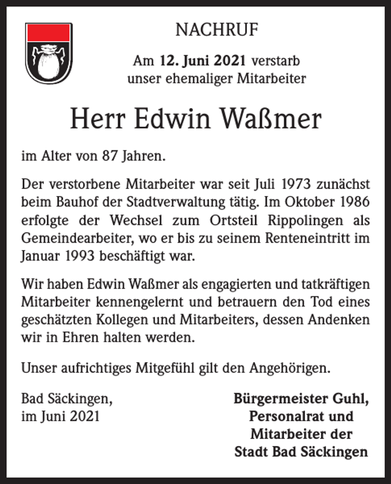 <p>NACHRUF<br />Am 12. Juni 2021 verstarb<br />unser ehemaliger Mitarbeiter</p><p>Herr Edwin Waßmer<br />im Alter von 87 Jahren.<br />Der verstorbene Mitarbeiter war seit Juli 1973 zunächst<br />beim Bauhof der Stadtverwaltung tätig. Im Oktober 1986<br />erfolgte der Wechsel zum Ortsteil Rippolingen als<br />­Gemeindearbeiter, wo er bis zu seinem Renteneintritt im<br />Januar 1993 beschäftigt war.<br />Wir haben Edwin Waßmer als engagierten und tatkräftigen<br />Mitarbeiter kennengelernt und betrauern den Tod eines<br />geschätzten Kollegen und Mitarbeiters, dessen Andenken<br />wir in Ehren halten werden.<br />Unser aufrichtiges Mitgefühl gilt den Angehörigen.<br />Bad Säckingen,<br />im Juni 2021</p><p>Bürgermeister Guhl,<br />Personalrat und<br />Mitarbeiter der<br />Stadt Bad Säckingen</p>
