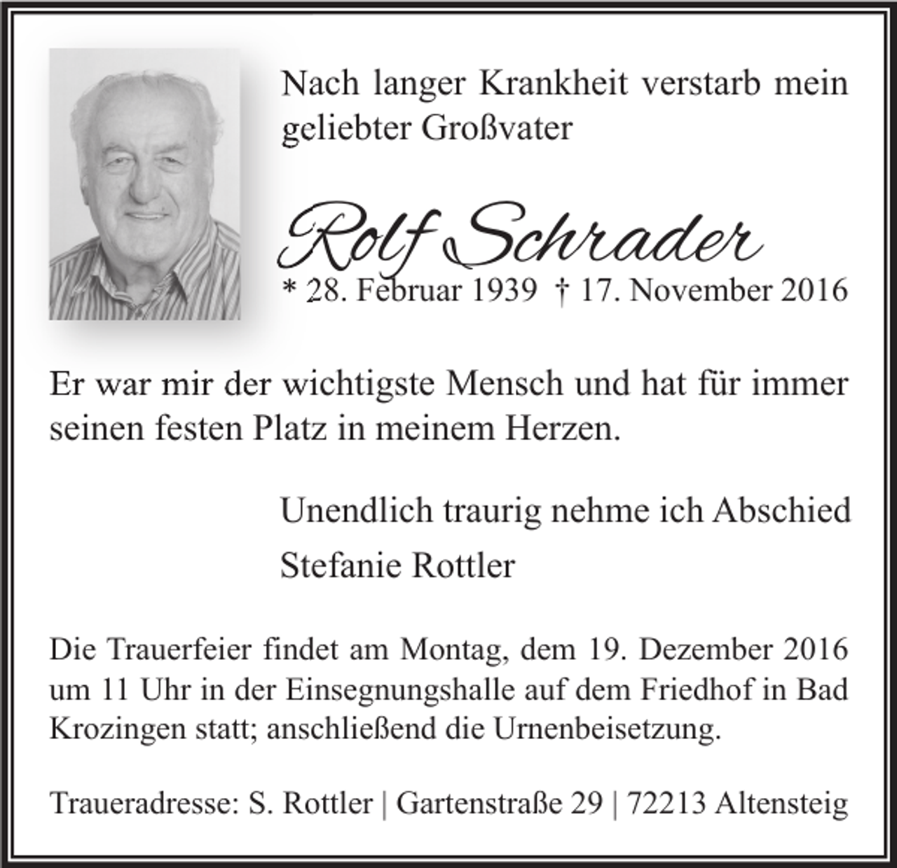 <p>Nach langer Krankheit verstarb mein<br />geliebter Großvater</p><p>Rolf Schrader</p><p>* 28. Februar 1939 † 17. November 2016</p><p>Er war mir der wichtigste Mensch und hat für immer<br />seinen festen Platz in meinem Herzen.<br />Unendlich traurig nehme ich Abschied<br />Stefanie Rottler<br />Die Trauerfeier findet am Montag, dem 19. Dezember 2016<br />um 11 Uhr in der Einsegnungshalle auf dem Friedhof in Bad<br />Krozingen statt; anschließend die Urnenbeisetzung.<br />Traueradresse: S. Rottler | Gartenstraße 29 | 72213 Altensteig</p>
