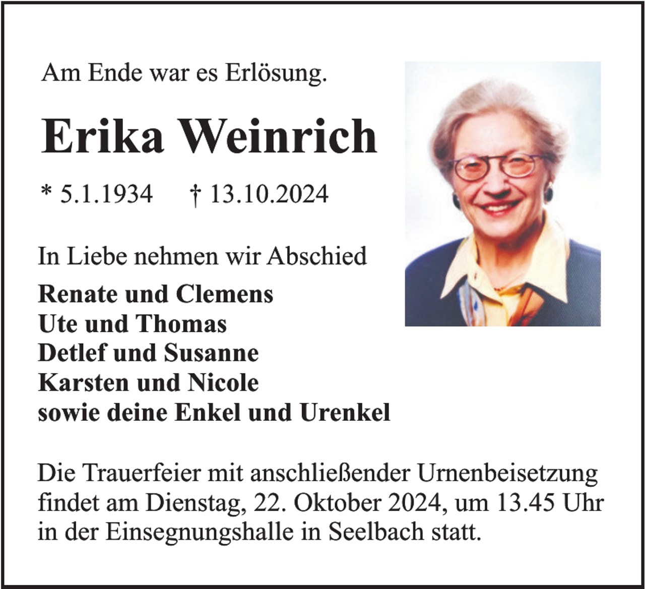 <p>Am Ende war es Erlösung.</p><p>Erika Weinrich<br />* 5.1.1934</p><p>† 13.10.2024</p><p>In Liebe nehmen wir Abschied<br />Renate und Clemens<br />Ute und Thomas<br />Detlef und Susanne<br />Karsten und Nicole<br />sowie deine Enkel und Urenkel<br />Die Trauerfeier mit anschließender Urnenbeisetzung<br />findet am Dienstag, 22. Oktober 2024, um 13.45 Uhr<br />in der Einsegnungshalle in Seelbach statt.</p>