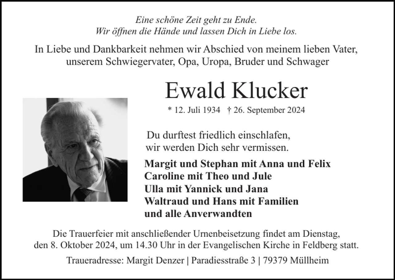 <p>Eine schöne Zeit geht zu Ende.<br />Wir öffnen die Hände und lassen Dich in Liebe los.</p><p>In Liebe und Dankbarkeit nehmen wir Abschied von meinem lieben Vater,<br />unserem Schwiegervater, Opa, Uropa, Bruder und Schwager</p><p>Ewald Klucker<br />* 12. Juli 1934 † 26. September 2024</p><p>Du durftest friedlich einschlafen,<br />wir werden Dich sehr vermissen.<br />Margit und Stephan mit Anna und Felix<br />Caroline mit Theo und Jule<br />Ulla mit Yannick und Jana<br />Waltraud und Hans mit Familien<br />und alle Anverwandten<br />Die Trauerfeier mit anschließender Urnenbeisetzung findet am Dienstag,<br />den 8. Oktober 2024, um 14.30 Uhr in der Evangelischen Kirche in Feldberg statt.<br />Traueradresse: Margit Denzer | Paradiesstraße 3 | 79379 Müllheim</p>