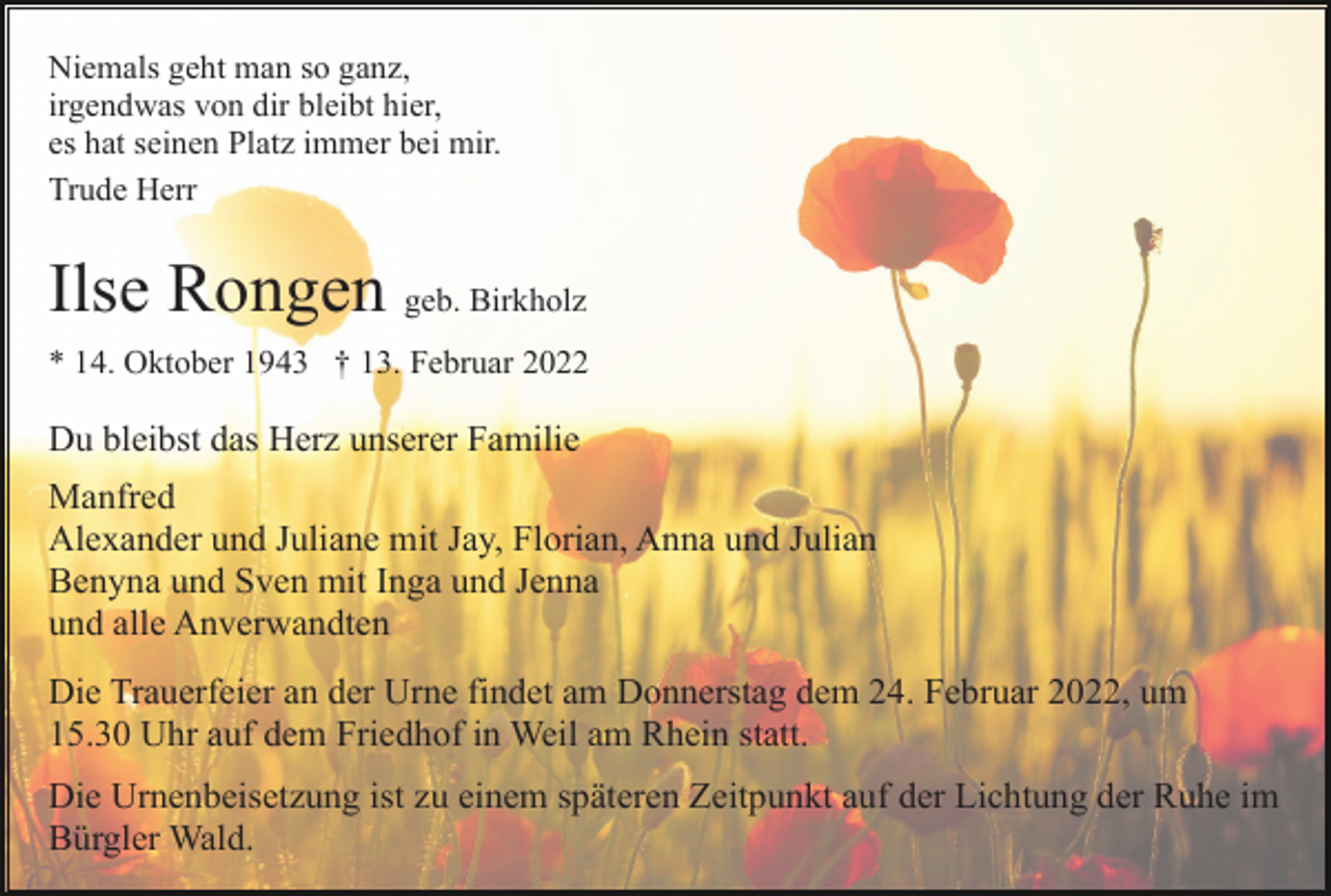 <p>Niemals geht man so ganz,<br />irgendwas von dir bleibt hier,<br />es hat seinen Platz immer bei mir.<br />Trude Herr</p><p>Ilse Rongen geb. Birkholz<br />* 14. Oktober 1943 † 13. Februar 2022</p><p>Du bleibst das Herz unserer Familie<br />Manfred<br />Alexander und Juliane mit Jay, Florian, Anna und Julian<br />Benyna und Sven mit Inga und Jenna<br />und alle Anverwandten<br />Die Trauerfeier an der Urne findet am Donnerstag dem 24. Februar 2022, um<br />15.30 Uhr auf dem Friedhof in Weil am Rhein statt.<br />Die Urnenbeisetzung ist zu einem späteren Zeitpunkt auf der Lichtung der Ruhe im<br />Bürgler Wald.</p>