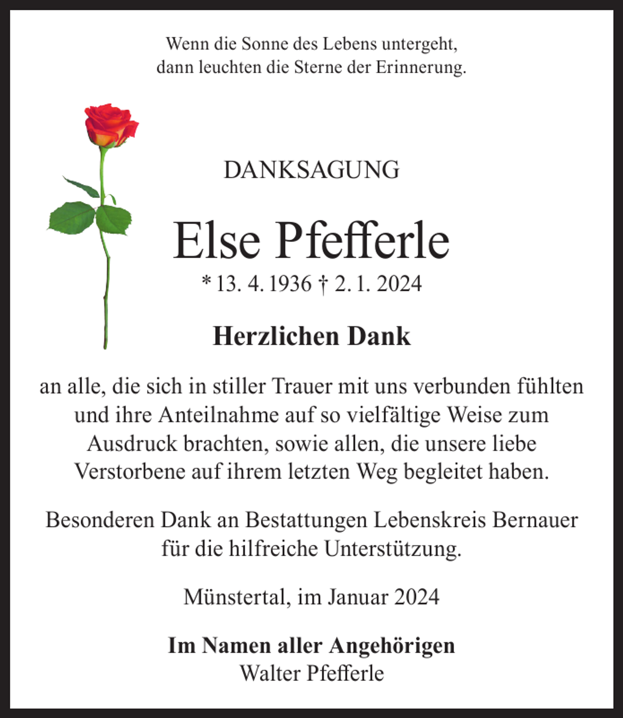 <p>Wenn die Sonne des Lebens untergeht,<br />dann leuchten die Sterne der Erinnerung.</p><p>DANKSAGUNG</p><p>Else Pfefferle<br />* 13. 4. 1936 † 2. 1. 2024</p><p>Herzlichen Dank<br />an alle, die sich in stiller Trauer mit uns verbunden fühlten<br />und ihre Anteilnahme auf so vielfältige Weise zum<br />Ausdruck brachten, sowie allen, die unsere liebe<br />Verstorbene auf ihrem letzten Weg begleitet haben.<br />Besonderen Dank an Bestattungen Lebenskreis Bernauer<br />für die hilfreiche Unterstützung.<br />Münstertal, im Januar 2024<br />Im Namen aller Angehörigen<br />Walter Pfefferle</p>