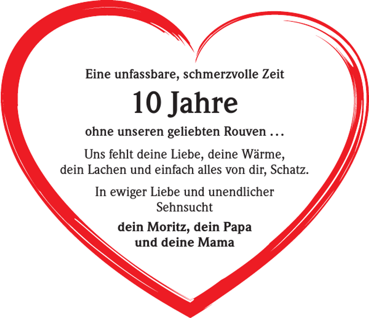 <p>Eine unfassbare, schmerzvolle Zeit</p><p>10 Jahre<br />ohne unseren geliebten Rouven . . .<br />Uns fehlt deine Liebe, deine Wärme,<br />dein Lachen und einfach alles von dir, Schatz.<br />In ewiger Liebe und unendlicher<br />Sehnsucht<br />dein Moritz, dein Papa<br />und deine Mama</p>