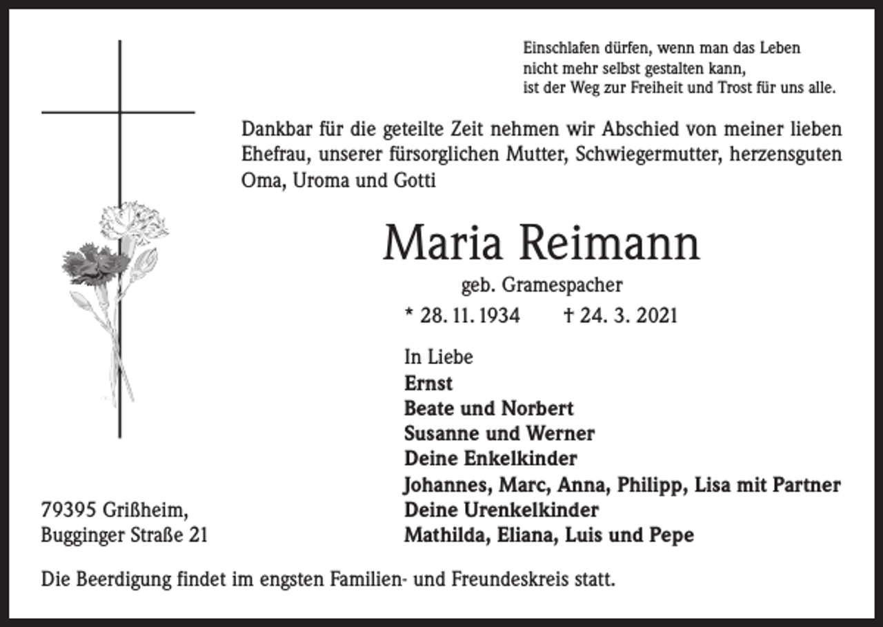 <p>Einschlafen dürfen, wenn man das Leben<br />nicht mehr selbst gestalten kann,<br />ist der Weg zur Freiheit und Trost für uns alle.</p><p>Dankbar für die geteilte Zeit nehmen wir Abschied von meiner lieben<br />Ehefrau, unserer fürsorglichen Mutter, Schwiegermutter, herzensguten<br />Oma, Uroma und Gotti</p><p>Maria Reimann<br />geb. Gramespacher<br />* 28. 11. 1934 † 24. 3. 2021</p><p>79395 Grißheim,<br />Bugginger Straße 21</p><p>In Liebe<br />Ernst<br />Beate und Norbert<br />Susanne und Werner<br />Deine Enkelkinder<br />Johannes, Marc, Anna, Philipp, Lisa mit Partner<br />Deine Urenkelkinder<br />Mathilda, Eliana, Luis und Pepe</p><p>Die Beerdigung findet im engsten Familien- und Freundeskreis statt.</p>