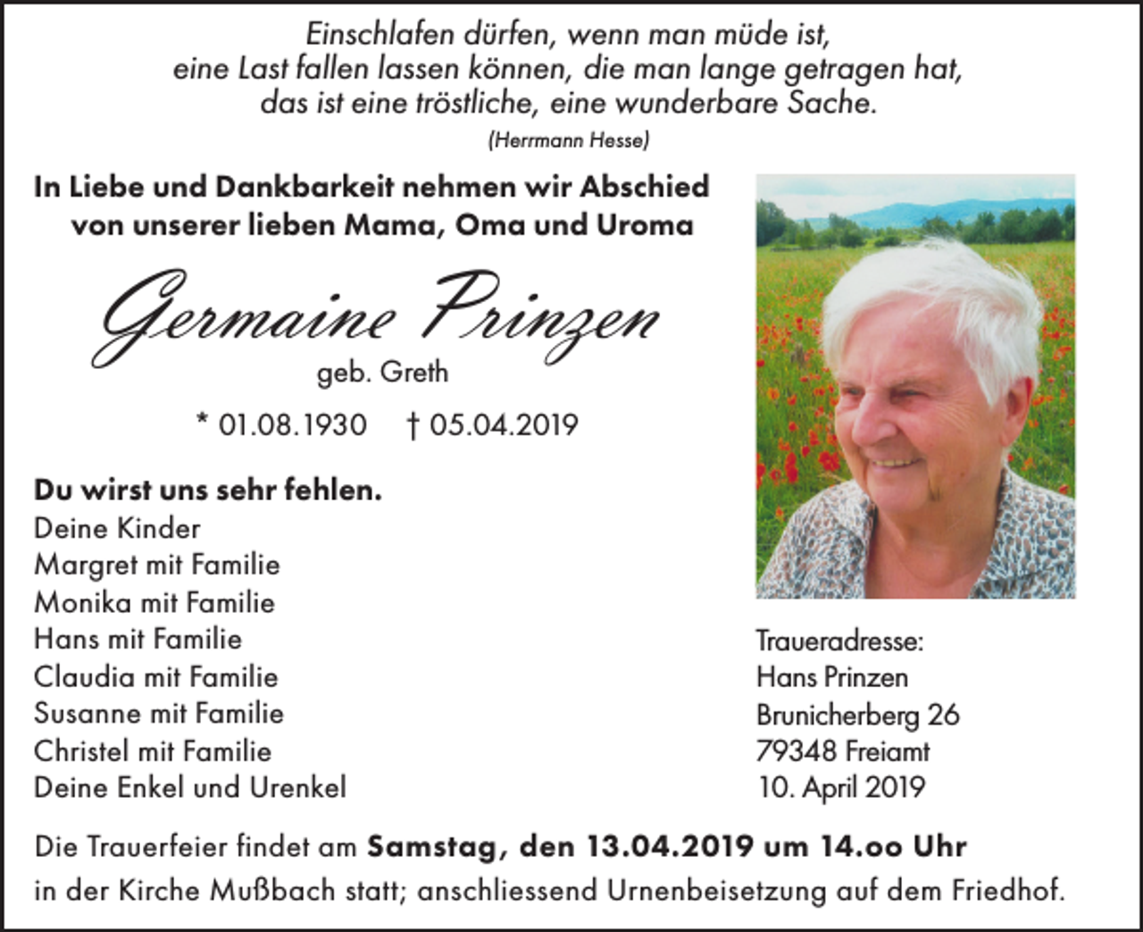 <p>Einschlafen dürfen, wenn man müde ist,<br />eine Last fallen lassen können, die man lange getragen hat,<br />das ist eine tröstliche, eine wunderbare Sache.<br />(Herrmann Hesse)</p><p>In Liebe und Dankbarkeit nehmen wir Abschied<br />von unserer lieben Mama, Oma und Uroma</p><p>Germaine Prinzen<br />geb. Greth</p><p>* 01.08.1930<br />Du wirst uns sehr fehlen.<br />Deine Kinder<br />Margret mit Familie<br />Monika mit Familie<br />Hans mit Familie<br />Claudia mit Familie<br />Susanne mit Familie<br />Christel mit Familie<br />Deine Enkel und Urenkel</p><p>† 05.04.2019</p><p>Traueradresse:<br />Hans Prinzen<br />Brunicherberg 26<br />79348 Freiamt<br />10. April 2019</p><p>Die Trauerfeier findet am Samstag, den 13.04.2019 um 14.oo Uhr<br />in der Kirche Mußbach statt; anschliessend Urnenbeisetzung auf dem Friedhof.</p>