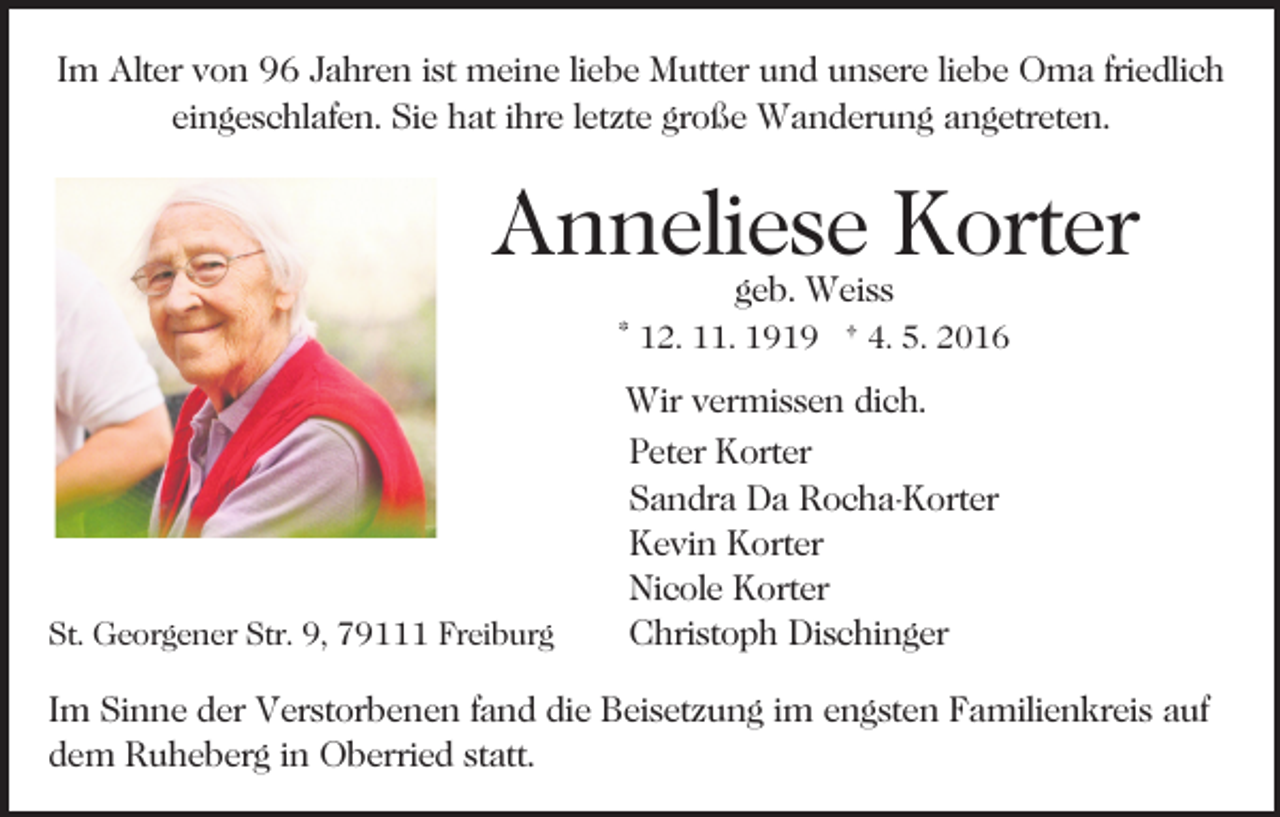 <p>Im Alter von 96 Jahren ist meine liebe Mutter und unsere liebe Oma friedlich<br />eingeschlafen. Sie hat ihre letzte große Wanderung angetreten.</p><p>Anneliese Korter<br />geb. Weiss</p><p>* 12. 11. 1919 † 4. 5. 2016</p><p>St. Georgener Str. 9, 79111 Freiburg</p><p>Wir vermissen dich.<br />Peter Korter<br />Sandra Da Rocha-Korter<br />Kevin Korter<br />Nicole Korter<br />Christoph Dischinger</p><p>Im Sinne der Verstorbenen fand die Beisetzung im engsten Familienkreis auf<br />dem Ruheberg in Oberried statt.</p>