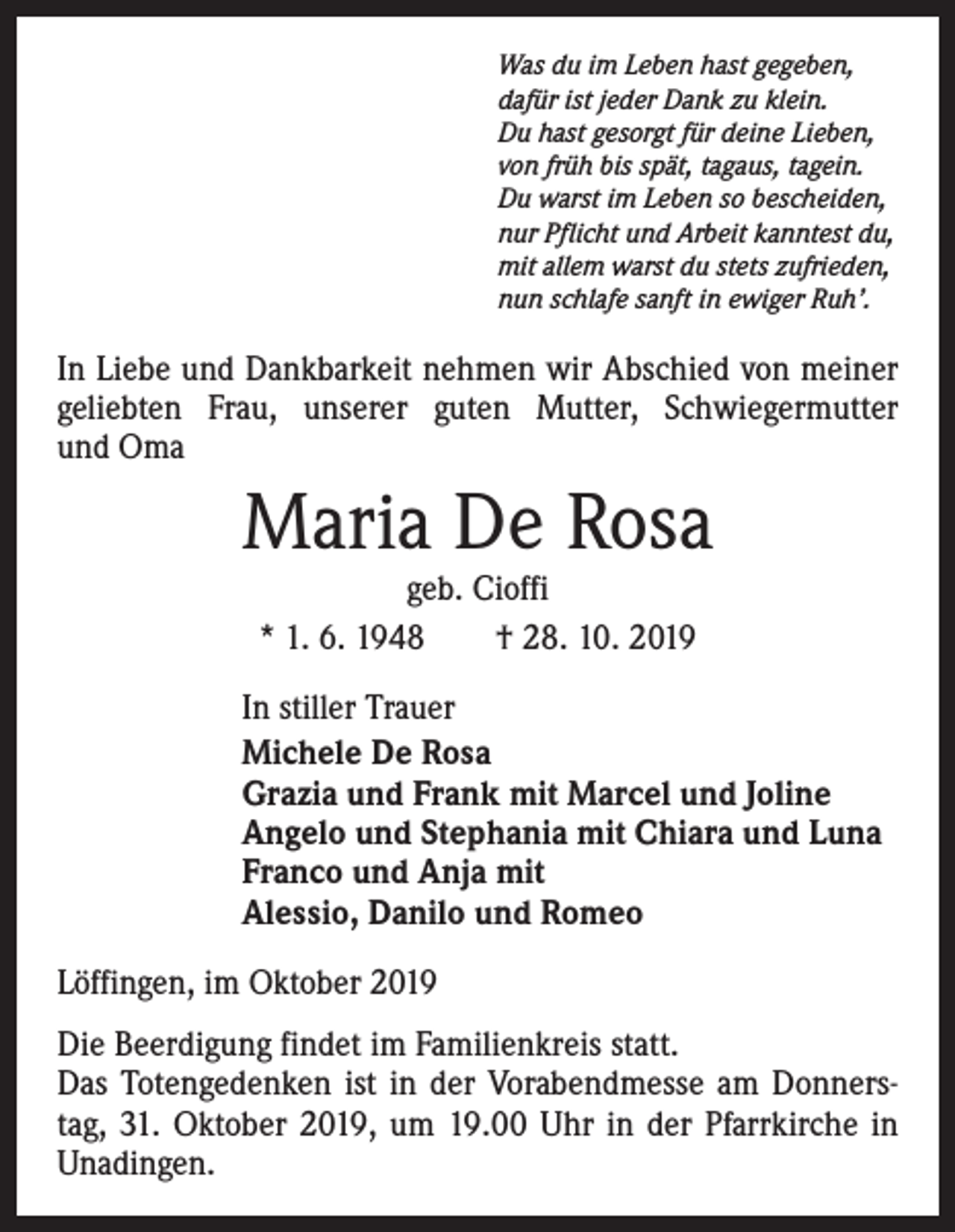 <p>Was du im Leben hast gegeben,<br />dafür ist jeder Dank zu klein.<br />Du hast gesorgt für deine Lieben,<br />von früh bis spät, tagaus, tagein.<br />Du warst im Leben so bescheiden,<br />nur Pflicht und Arbeit kanntest du,<br />mit allem warst du stets zufrieden,<br />nun schlafe sanft in ewiger Ruh’.</p><p>In Liebe und Dankbarkeit nehmen wir Abschied von meiner<br />geliebten Frau, unserer guten Mutter, Schwiegermutter<br />und Oma</p><p>Maria De Rosa<br />geb. Cioffi<br />* 1. 6. 1948 † 28. 10. 2019</p><p>In stiller Trauer<br />Michele De Rosa<br />Grazia und Frank mit Marcel und Joline<br />Angelo und Stephania mit Chiara und Luna<br />Franco und Anja mit<br />Alessio, Danilo und Romeo<br />Löffingen, im Oktober 2019<br />Die Beerdigung findet im Familienkreis statt.<br />Das Totengedenken ist in der Vorabendmesse am Donnerstag, 31. Oktober 2019, um 19.00 Uhr in der Pfarrkirche in<br />Unadingen.</p>