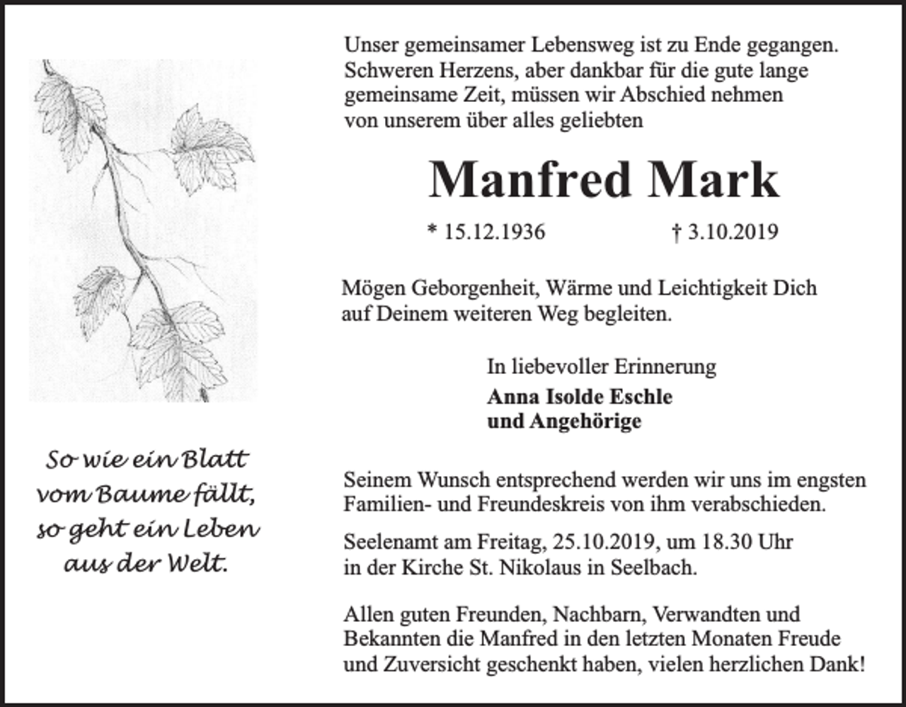 <p>Unser gemeinsamer Lebensweg ist zu Ende gegangen.<br />Schweren Herzens, aber dankbar für die gute lange<br />gemeinsame Zeit, müssen wir Abschied nehmen<br />von unserem über alles geliebten</p><p>Manfred Mark<br />* 15.12.1936</p><p>† 3.10.2019</p><p>Mögen Geborgenheit, Wärme und Leichtigkeit Dich<br />auf Deinem weiteren Weg begleiten.<br />In liebevoller Erinnerung<br />Anna Isolde Eschle<br />und Angehörige<br />So wie ein Blatt<br />vom Baume fällt,<br />so geht ein Leben<br />aus der Welt.</p><p>Seinem Wunsch entsprechend werden wir uns im engsten<br />Familien- und Freundeskreis von ihm verabschieden.<br />Seelenamt am Freitag, 25.10.2019, um 18.30 Uhr<br />in der Kirche St. Nikolaus in Seelbach.<br />Allen guten Freunden, Nachbarn, Verwandten und<br />Bekannten die Manfred in den letzten Monaten Freude<br />und Zuversicht geschenkt haben, vielen herzlichen Dank!</p>