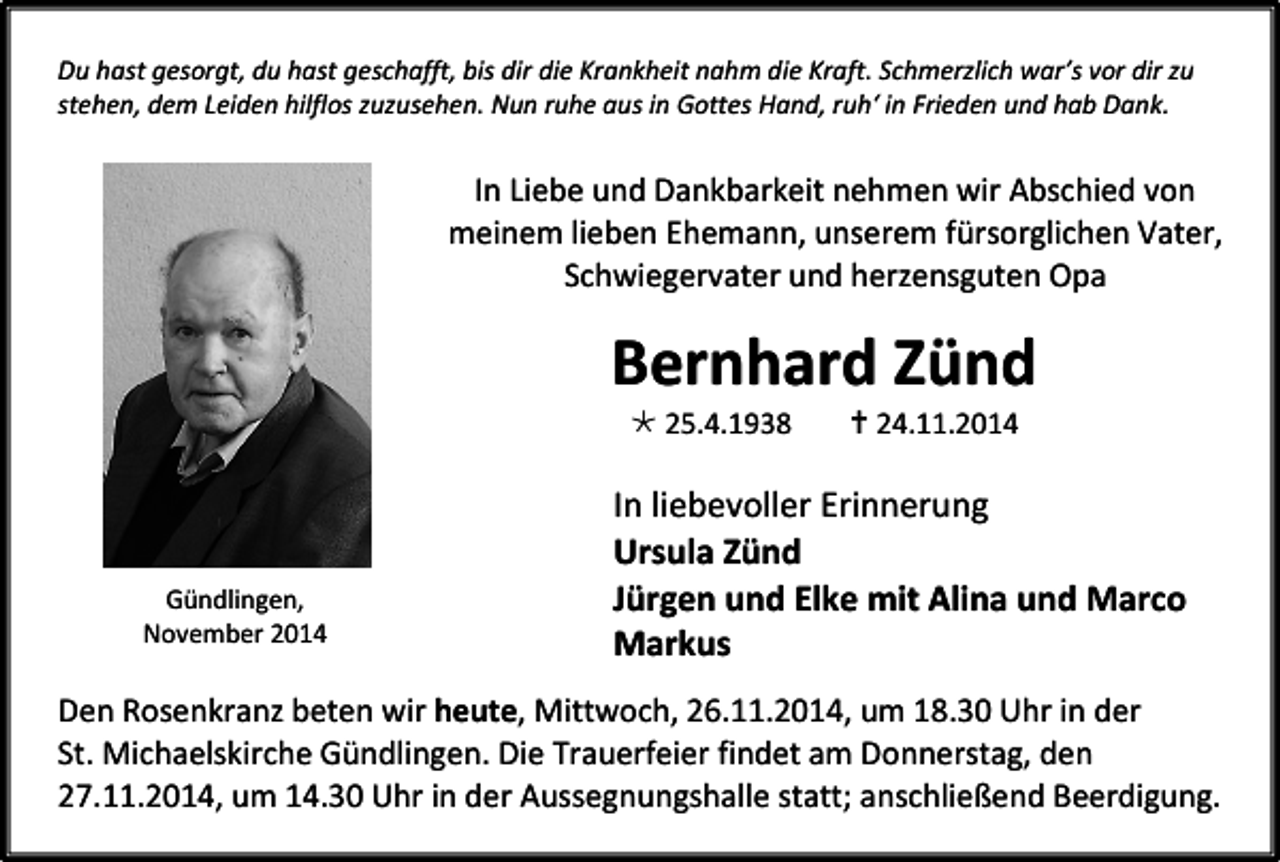 <p>Du hast gesorgt, du hast geschafft, bis dir die Krankheit nahm die Kraft. Schmerzlich war’s vor dir zu<br />stehen, dem Leiden hilflos zuzusehen. Nun ruhe aus in Gottes Hand, ruh‘ in Frieden und hab Dank.</p><p>In Liebe und Dankbarkeit nehmen wir Abschied von<br />meinem lieben Ehemann, unserem fürsorglichen Vater,<br />Schwiegervater und herzensguten Opa</p><p>Bernhard Zünd<br /> 25.4.1938</p><p>Gündlingen,<br />November 2014</p><p> 24.11.2014</p><p>In liebevoller Erinnerung<br />Ursula Zünd<br />Jürgen und Elke mit Alina und Marco<br />Markus</p><p>Den Rosenkranz beten wir heute, Mittwoch, 26.11.2014, um 18.30 Uhr in der<br />St. Michaelskirche Gündlingen. Die Trauerfeier findet am Donnerstag, den<br />27.11.2014, um 14.30 Uhr in der Aussegnungshalle statt; anschließend Beerdigung.</p>