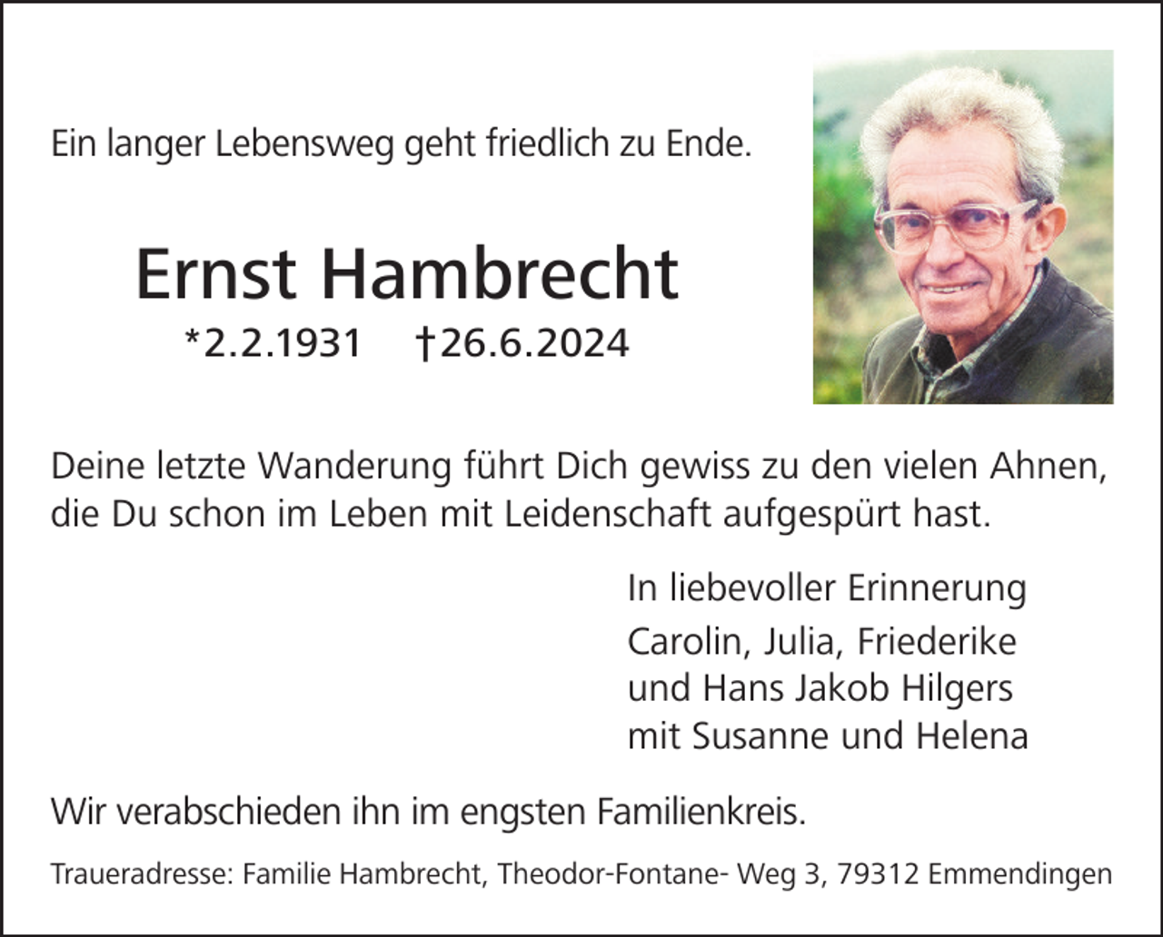 <p>Ein langer Lebensweg geht friedlich zu Ende.</p><p>Ernst Hambrecht<br />*2.2.1931</p><p>†26.6.2024</p><p>Deine letzte Wanderung führt Dich gewiss zu den vielen Ahnen,<br />die Du schon im Leben mit Leidenschaft aufgespürt hast.<br />In liebevoller Erinnerung<br />Carolin, Julia, Friederike<br />und Hans Jakob Hilgers<br />mit Susanne und Helena<br />Wir verabschieden ihn im engsten Familienkreis.<br />Traueradresse: Familie Hambrecht, Theodor-Fontane- Weg 3, 79312 Emmendingen</p>