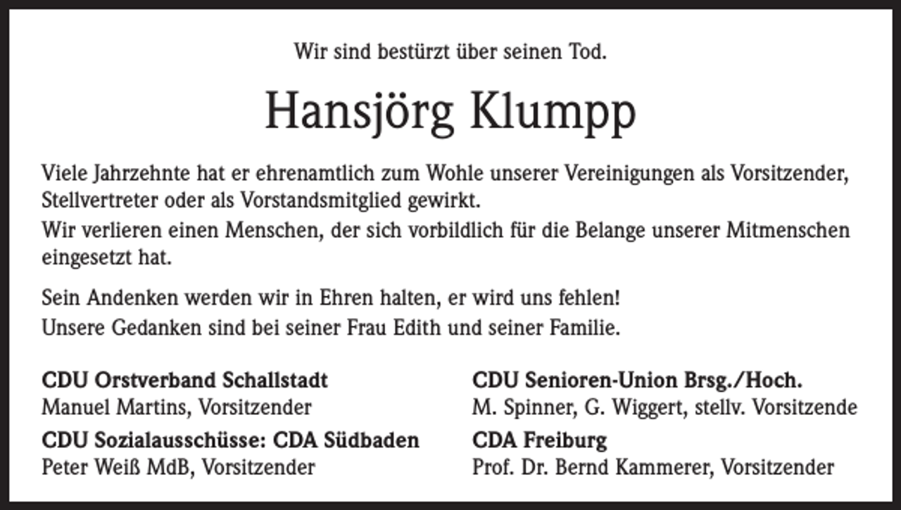 <p>Wir sind bestürzt über seinen Tod.</p><p>Hansjörg Klumpp<br />Viele Jahrzehnte hat er ehrenamtlich zum Wohle unserer Vereinigungen als Vorsitzender,<br />Stellvertreter oder als Vorstandsmitglied gewirkt.<br />Wir verlieren einen Menschen, der sich vorbildlich für die Belange unserer Mitmenschen<br />eingesetzt hat.<br />Sein Andenken werden wir in Ehren halten, er wird uns fehlen!<br />Unsere Gedanken sind bei seiner Frau Edith und seiner Familie.<br />CDU Orstverband Schallstadt<br />Manuel Martins, Vorsitzender<br />CDU Sozialausschüsse: CDA Südbaden<br />Peter Weiß MdB, Vorsitzender</p><p>CDU Senioren-Union Brsg./Hoch.<br />M. Spinner, G. Wiggert, stellv. Vorsitzende<br />CDA Freiburg<br />Prof. Dr. Bernd Kammerer, Vorsitzender</p>