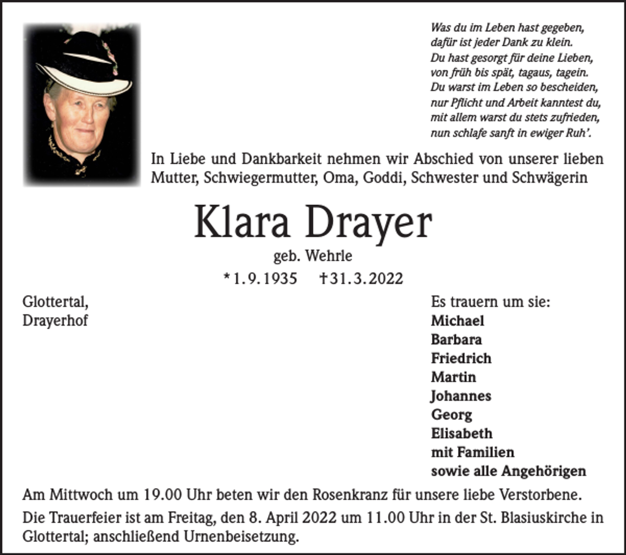 <p>Was du im Leben hast gegeben,<br />dafür ist jeder Dank zu klein.<br />Du hast gesorgt für deine Lieben,<br />von früh bis spät, tagaus, tagein.<br />Du warst im Leben so bescheiden,<br />nur Pflicht und Arbeit kanntest du,<br />mit allem warst du stets zufrieden,<br />nun schlafe sanft in ewiger Ruh’.</p><p>In Liebe und Dankbarkeit nehmen wir Abschied von unserer lieben<br />Mutter, Schwiegermutter, Oma, Goddi, Schwester und Schwägerin</p><p>Klara Drayer<br />geb. Wehrle<br />* 1. 9. 1935 † 31. 3. 2022</p><p>Glottertal,<br />Es trauern um sie:<br />Drayerhof<br />Michael</p><p>Barbara</p><p>Friedrich</p><p>Martin</p><p>Johannes</p><p>Georg</p><p>Elisabeth</p><p>mit Familien</p><p>sowie alle Angehörigen<br />Am Mittwoch um 19.00 Uhr beten wir den Rosenkranz für unsere liebe Verstorbene.<br />Die Trauerfeier ist am Freitag, den 8. April 2022 um 11.00 Uhr in der St. Blasiuskirche in<br />Glottertal; anschließend Urnenbeisetzung.</p>