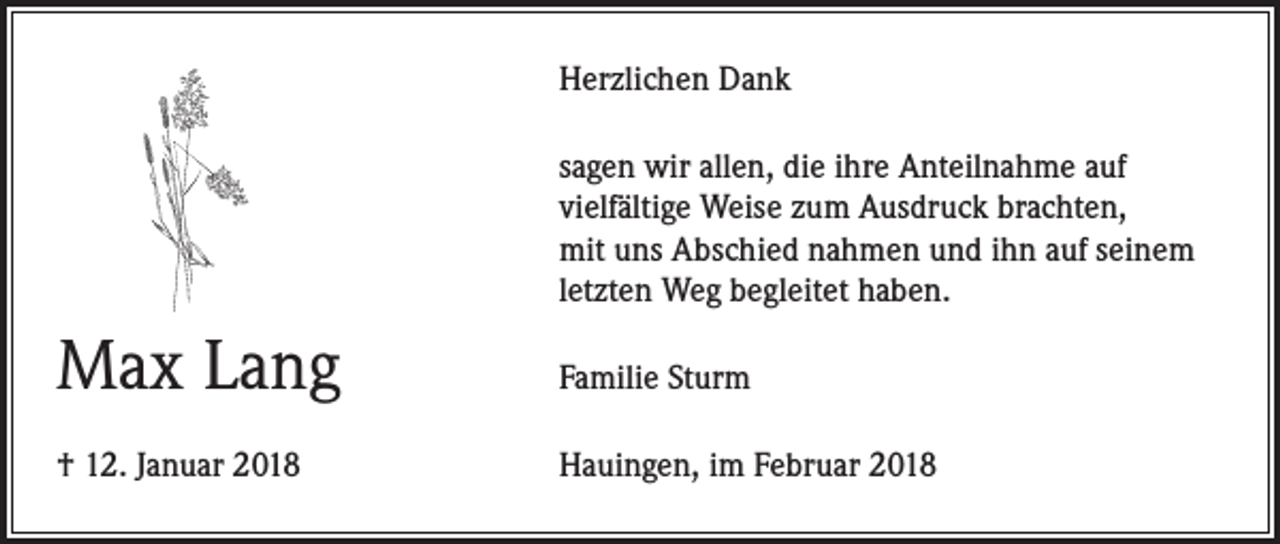 <p>Herzlichen Dank<br />sagen wir allen, die ihre Anteilnahme auf<br />vielfältige Weise zum Ausdruck brachten,<br />mit uns Abschied nahmen und ihn auf seinem<br />letzten Weg begleitet haben.</p><p>Max Lang</p><p>Familie Sturm</p><p>† 12. Januar 2018</p><p>Hauingen, im Februar 2018</p>