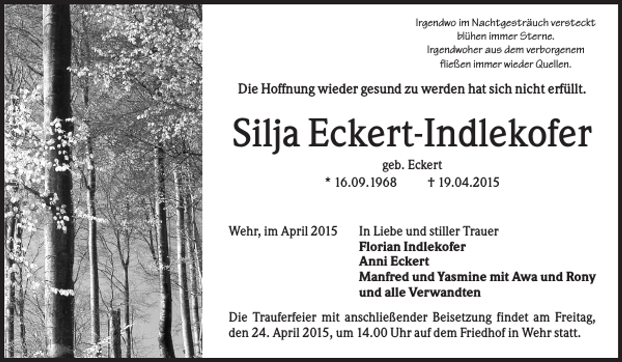 <p>Irgendwo im Nachtgesträuch versteckt<br />blühen immer Sterne.<br />Irgendwoher aus dem verborgenem<br />fließen immer wieder Quellen.</p><p>Die Hoffnung wieder gesund zu werden hat sich nicht erfüllt.</p><p>Silja Eckert-Indlekofer<br />geb. Eckert<br />* 16.09.1968<br />† 19.04.2015</p><p>Wehr, im April 2015</p><p>In Liebe und stiller Trauer<br />Florian Indlekofer<br />Anni Eckert<br />Manfred und Yasmine mit Awa und Rony<br />und alle Verwandten</p><p>Die Trauferfeier mit anschließender Beisetzung findet am Freitag,<br />den 24. April 2015, um 14.00 Uhr auf dem Friedhof in Wehr statt.</p>
